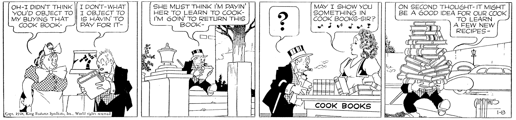 Line art OCR: OH-I DIDN'T THINK YOU'D OBJECT TO MY BUYING THAT COOK BOOK- I DON'T-WHAT I OBJECT TO IS HAVIN' TO PAY FOR IT- SHE MUST THINK I'M PAYIN' HER TO LEARN TO COOK- I'M GOIN' TO RETURN THIS BOOK- MAY I SHOW YOU SOMETHING IN COOK BOOKS-SIR? ON SECOND THOUGHT- IT MIGHT BE A GOOD IDEA FOR OUR COOK TO LEARN A FEW NEw RECIPES- COOK BOOKS Capr. 194nTo. World riplts aserveal 1-8 OH-I DIDN'T THINK YOU'D OBJECT TO MY BUYING THAT COOK BOOK- I DON'T-WHAT I OBJECT TO IS HAVIN' TO PAY FOR IT- SHE MUST THINK I'M PAYIN' HER TO LEARN TO COOK- I'M GOIN' TO RETURN THIS BOOK- MAY I SHOW YOU SOMETHING IN COOK BOOKS-SIR? ON SECOND THOUGHT- IT MIGHT BE A GOOD IDEA FOR OUR COOK TO LEARN A FEW NEw RECIPES- COOK BOOKS Capr. 194nKing Fatures SyndicatsTo. World riplts aserveal 1-8
