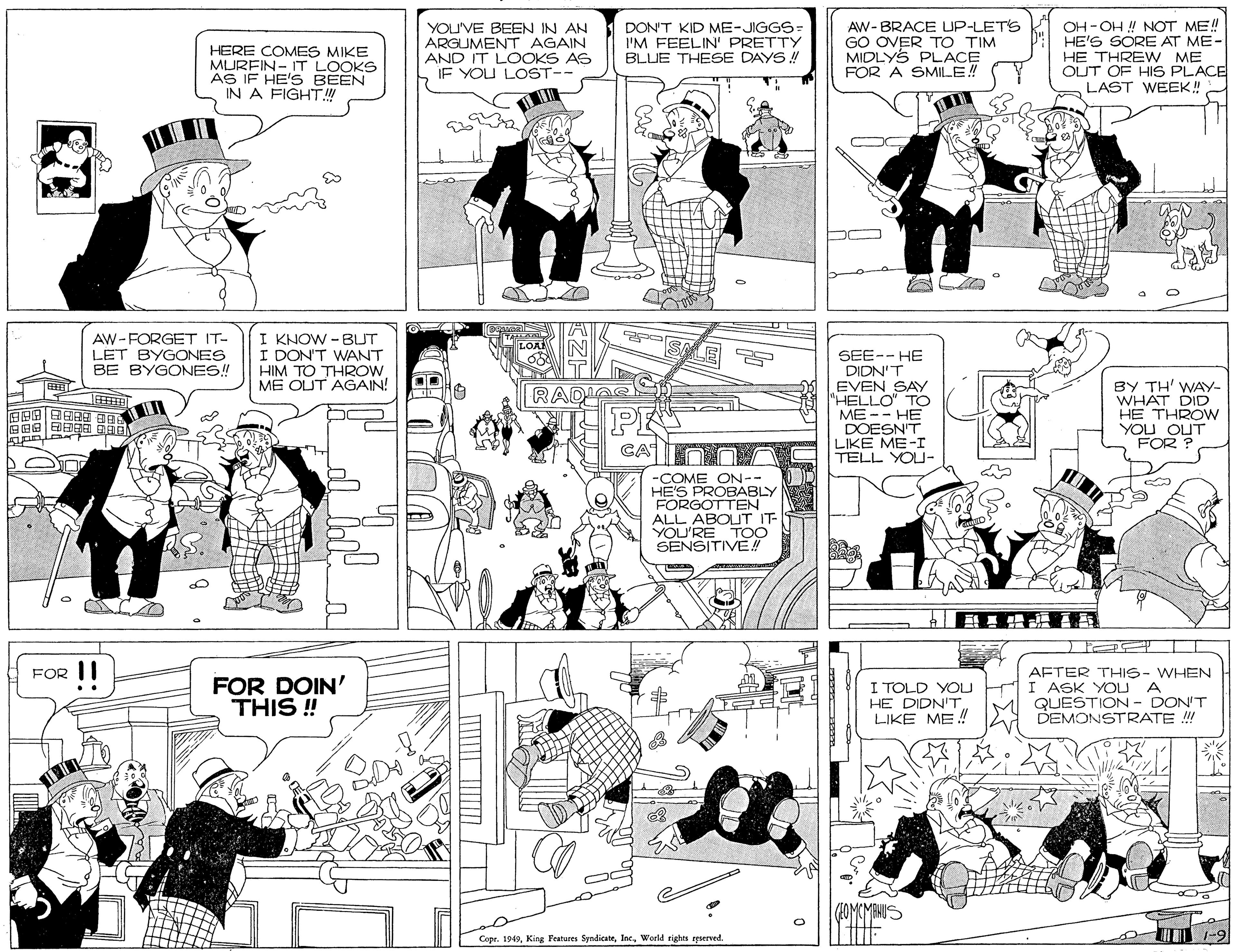Human body OCR: AW- BRACE UP-LETS GO OVER TO TIM MIDLYS PLACE FOR A SMILE! OH -OH ! NOT ME! P HE'S SORE AT ME- HERE COMES MIKE MURFIN- IT LOOKS AS IF HE'S BEEN IN A FIGHT! YOU'VE BEEN IN AN ARGUMENT AGAIN AND IT LOOKS AS IF YOU LOST-- DON'T KID ME-JIGGS= I'M FEELIN' PRETTY BLUE THESE DAYS ! HE THREW ME OUT OF HIS PLACE LAST WEEK! AW-FORGET IT- LET BYGONES BE BYGONES! I KNOW - BUT I DON'T WANT HIM TO THROW ME OUT AGAIN! NLOA SEE-- HE DIDN'T EVEN SAY "HELLO" TO ME -- HE DOESN'T LIKE ME-I TELL YOU- BY TH' WAY- WHAT DID HE THROW YOU OUT FOR ? ? RADIAS PE ????? -COME ON-- HE'S PROBABLY FORGOTTEN ALL ABOUT IT YOU'RE TOO SENSITIVE! FOR II AFTER THIS- WHEN FOR DOIN' THIS ! I TOLD YOL HI ASK YOU A HE DIDN'T LIKE ME ! M QUESTION - DON'T DEMONSTRATE !! (1OMCMTHUS Copr. 1949Woeld rights epserved. T -9 AW- BRACE UP-LETS GO OVER TO TIM MIDLYS PLACE FOR A SMILE! OH -OH ! NOT ME! P HE'S SORE AT ME- HERE COMES MIKE MURFIN- IT LOOKS AS IF HE'S BEEN IN A FIGHT! YOU'VE BEEN IN AN ARGUMENT AGAIN AND IT LOOKS AS IF YOU LOST-- DON'T KID ME-JIGGS= I'M FEELIN' PRETTY BLUE THESE DAYS ! HE THREW ME OUT OF HIS PLACE LAST WEEK! AW-FORGET IT- LET BYGONES BE BYGONES! I KNOW - BUT I DON'T WANT HIM TO THROW ME OUT AGAIN! NLOA SEE-- HE DIDN'T EVEN SAY "HELLO" TO ME -- HE DOESN'T LIKE ME-I TELL YOU- BY TH' WAY- WHAT DID HE THROW YOU OUT FOR ? ? RADIAS PE ?? ? ? ? -COME ON-- HE'S PROBABLY FORGOTTEN ALL ABOUT IT YOU'RE TOO SENSITIVE! FOR II AFTER THIS- WHEN FOR DOIN' THIS ! I TOLD YOL HI ASK YOU A HE DIDN'T LIKE ME ! M QUESTION - DON'T DEMONSTRATE !! (1OMCMTHUS Copr. 1949King Features SyndicateWoeld rights epserved. T -9