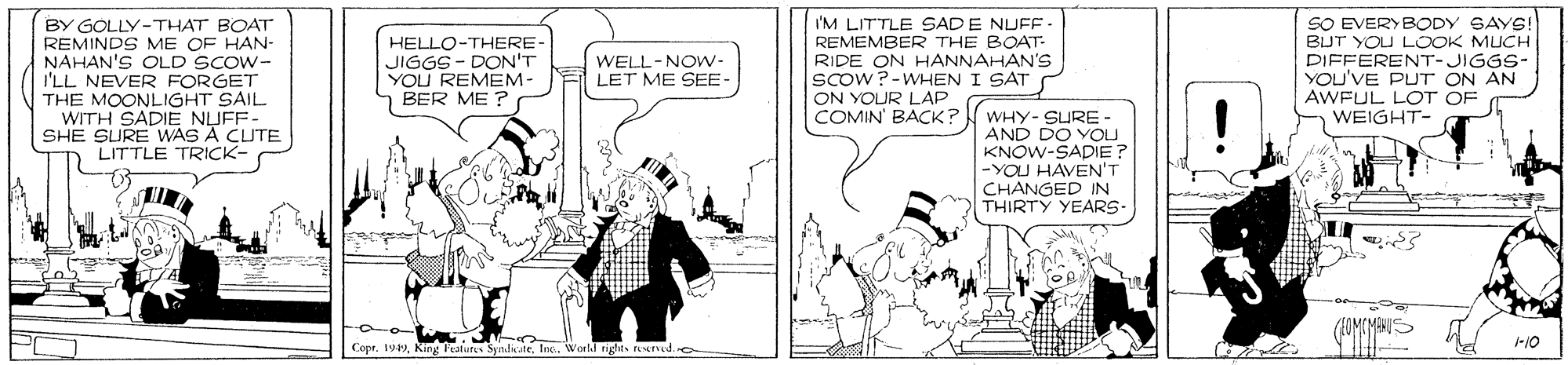 Black-and-white OCR: BY GOLLY-THAT BOAT REMINDS ME OF HAN- NAHAN'S OLD SCOW- I'LL NEVER FORGET THE MOONLIGHT SAIL WITH SADIE NUFF SHE SURE WAS A CUTE LITTLE TRICK- I'M LITTLE SAD E NUFF REMEMBER THE BOAT- RIDE ON HANNAHAN'S scow?-WHEN I SAT ON YOUR LAP COMIN' BACK? WHY-SURE - SO EVERYBODY SAYS! BUT YOU LOOK MUCH DIFFERENT-JIGGS- YOu'VE PUT ON AN AWFUL LOT OF WEIGHT- HELLO-THERE JIGGS- DON'T YOU REMEM- BER ME ? WELL-NOw- LET ME SEE- AND DO YOU KNOW-SADIE -YOU HAVEN'T CHANGED IN THIRTY YEARS- 1-10 CoprInc. World rights reserd.e BY GOLLY-THAT BOAT REMINDS ME OF HAN- NAHAN'S OLD SCOW- I'LL NEVER FORGET THE MOONLIGHT SAIL WITH SADIE NUFF SHE SURE WAS A CUTE LITTLE TRICK- I'M LITTLE SAD E NUFF REMEMBER THE BOAT- RIDE ON HANNAHAN'S scow?-WHEN I SAT ON YOUR LAP COMIN' BACK? WHY-SURE - SO EVERYBODY SAYS! BUT YOU LOOK MUCH DIFFERENT-JIGGS- YOu'VE PUT ON AN AWFUL LOT OF WEIGHT- HELLO-THERE JIGGS- DON'T YOU REMEM- BER ME ? WELL-NOw- LET ME SEE- AND DO YOU KNOW-SADIE -YOU HAVEN'T CHANGED IN THIRTY YEARS- 1-10 Copr19 King Featurs SyndicateInc. World rights reserd.e