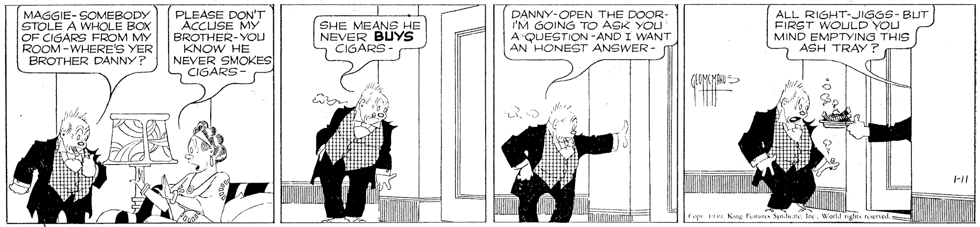 Rectangle OCR: MAGGIE- SOMEBODY STOLE A WHOLE BOX OF CIGARS FROM MY ROOM -WHERE'S YER BROTHER DANNY? PLEASE DON'T ACCUSE MY BROTHER-YOU KNOW HE NEVER SMOKES CIGARS DANNY-OPEN THE DOOR- I'M GOING TO ASK YOU A QUESTION -AND I WANT AN 'HONEST ANSWER- ALL RIGHT-JIGGS- BUT FIRST WOLLD YOU MIND EMPTYING THIS ASH TRAY ? SHE MEANS HE NEVER BUYS CIGARS GLOMEMAU ag 19tetved. MAGGIE- SOMEBODY STOLE A WHOLE BOX OF CIGARS FROM MY ROOM -WHERE'S YER BROTHER DANNY? PLEASE DON'T ACCUSE MY BROTHER-YOU KNOW HE NEVER SMOKES CIGARS DANNY-OPEN THE DOOR- I'M GOING TO ASK YOU A QUESTION -AND I WANT AN 'HONEST ANSWER- ALL RIGHT-JIGGS- BUT FIRST WOLLD YOU MIND EMPTYING THIS ASH TRAY ? SHE MEANS HE NEVER BUYS CIGARS GLOMEMAU ag 19Kng l'estut SylnteIn. W'art nyht