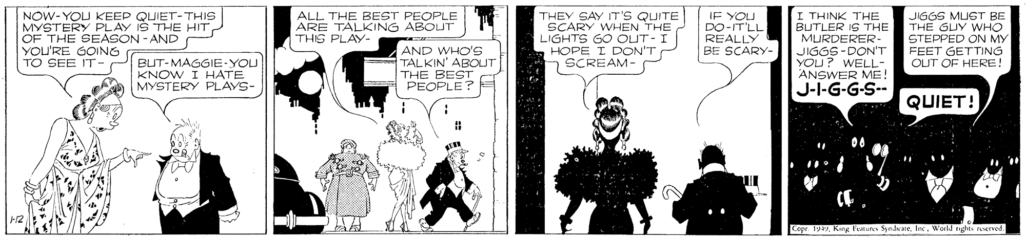 Humour OCR: NOW-YOU KEEP QUIET-THIS MYSTERY PLAY IŠ THE HITOF THE SEASON - AND YOU'RE GOING TO SEE IT- IE YOU DO-IT'LL REALLY BE SCARY- I THINK THE BUTLER IS THE MURDERER- JIGGS-DON'T YOU? WELL- ANSWER ME! J-I-G-G-S-- ALL THE BEST PEOPLE ARE TALKING ABOUT THIS PLAY- THEY SAY IT'S QUITE SCARY WHEN THE LIGHTS GO OUT- I HOPE I DON'T SCREAM- JIGGS MUGT BE THE GUY WHO STEPPED ON MY FEET GETTING OUT OF HERE! BUT-MAGGIE-YOU KNOW I HATE MYSTERY PLAYS- AND WHO'S TALKIN' ABOUT THE BEST PEOPLE? QUIET! Copr. 1949World nights ruserved. NOW-YOU KEEP QUIET-THIS MYSTERY PLAY IŠ THE HITOF THE SEASON - AND YOU'RE GOING TO SEE IT- IE YOU DO-IT'LL REALLY BE SCARY- I THINK THE BUTLER IS THE MURDERER- JIGGS-DON'T YOU? WELL- ANSWER ME! J-I-G-G-S-- ALL THE BEST PEOPLE ARE TALKING ABOUT THIS PLAY- THEY SAY IT'S QUITE SCARY WHEN THE LIGHTS GO OUT- I HOPE I DON'T SCREAM- JIGGS MUGT BE THE GUY WHO STEPPED ON MY FEET GETTING OUT OF HERE! BUT-MAGGIE-YOU KNOW I HATE MYSTERY PLAYS- AND WHO'S TALKIN' ABOUT THE BEST PEOPLE? QUIET! Copr. 1949King Features SyndwateWorld nights ruserved.