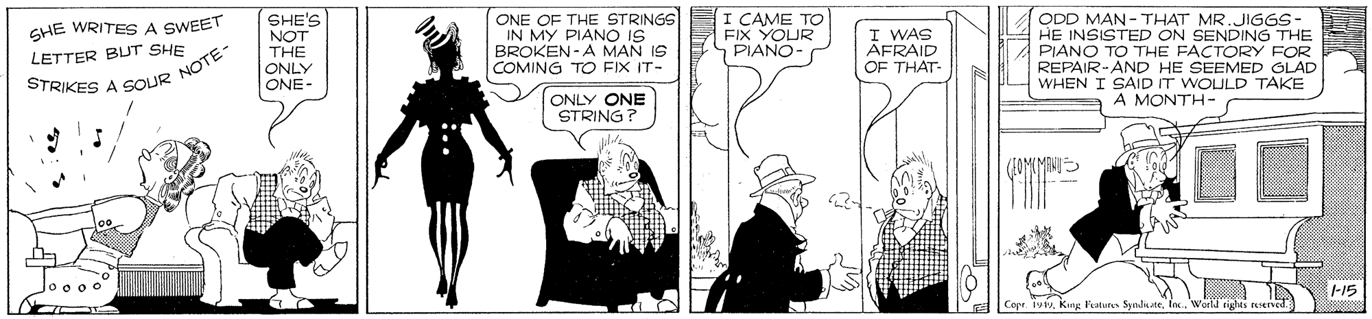 Fictional character OCR: SHE WRITES A SWEET LETTER BUT SHE SHE'S NOT THE ONLY ONE- ONE OF THE STRINGSE I CAME TO IN MY PIANO IS BROKEN-A MAN IS COMING TO FIX IT- ODD MAN - THAT MR.JIGGS- HE INSISTED PIANO TO THE FACTORY FOR REPAIR-AND HE SEEMED GLAD WHEN I SAID IT WOULD TAKE FIX YOUR PIANO- I WAS AFRAID OF THAT- SENDING THE STRIKES A SOUR NOTE- ONLY ONE STRING? A MONTH- -15 Copr. 191vInc. World rights rerved. SHE WRITES A SWEET LETTER BUT SHE SHE'S NOT THE ONLY ONE- ONE OF THE STRINGSE I CAME TO IN MY PIANO IS BROKEN-A MAN IS COMING TO FIX IT- ODD MAN - THAT MR.JIGGS- HE INSISTED PIANO TO THE FACTORY FOR REPAIR-AND HE SEEMED GLAD WHEN I SAID IT WOULD TAKE FIX YOUR PIANO- I WAS AFRAID OF THAT- SENDING THE STRIKES A SOUR NOTE- ONLY ONE STRING? A MONTH- -15 Copr. 191vKing Peatures SyndiateInc. World rights rerved.