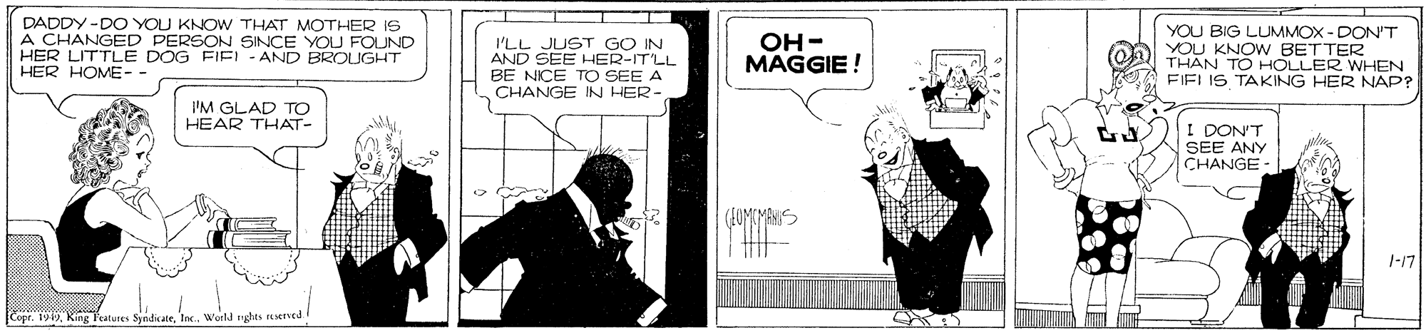 Fictional character OCR: DADDY -DO YOU KNOW THAT MOTHER IS A CHANGED PERSON SINCE YOU FOUND HER LITTLE DOG FIEL - AND BROUGHT HER HOME-- I'LL JUST GO IN AND SEE HER-IT'LL BE NICE TO SEE A CHANGE IN HER- OH- MAGGIE ! YOU BIG LUMMOX - DON'T O YOU KNOW BETTER THAN TO HOLLER WHEN FIELIS TAKING HER NAP? I'M GLAD TO HEAR THAT- I DON'T SEE ANY CHANGE - 1-17 CoprWorld nghts reserved DADDY -DO YOU KNOW THAT MOTHER IS A CHANGED PERSON SINCE YOU FOUND HER LITTLE DOG FIEL - AND BROUGHT HER HOME-- I'LL JUST GO IN AND SEE HER-IT'LL BE NICE TO SEE A CHANGE IN HER- OH- MAGGIE ! YOU BIG LUMMOX - DON'T O YOU KNOW BETTER THAN TO HOLLER WHEN FIELIS TAKING HER NAP? I'M GLAD TO HEAR THAT- I DON'T SEE ANY CHANGE - 1-17 CoprKing Peatures SyndicateWorld nghts reserved