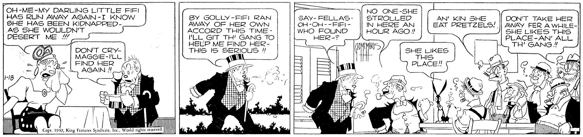 Parallel OCR: OH-ME-MY DARLING LITTLE FIFI HAS RIJN AWAY AGAIN -I KNOW SHE HAS BEEN KIDNAPPED- AS SHE WOULDN'T DESERT ME NO ONE-SHE STROLLED IN HERE AN HOUR AGO! BY GOLLY-FIEL RAN AWAY OF HER OWN SAY- FELLAS- OH-OH--FIFI- WHO FOUND HER- AN' KIN SHE EAT PRETZELS! ACCORD THIS TIME - I'LL GIT TH' GANG TO HELP ME FIND HER- THIS IS SERIOUS ! DON'T TAKE HER AWAY FER A WHILE- SHE LIKES THIS PLACE-AN' ALL TH' GANG! DON'T CRY- MAGGIE-'LL FIND HER AGAIN SHE LIKES THIS PLACE! THE -18 Copr. 1919Inc. World rights eMIved. OH-ME-MY DARLING LITTLE FIFI HAS RIJN AWAY AGAIN -I KNOW SHE HAS BEEN KIDNAPPED- AS SHE WOULDN'T DESERT ME NO ONE-SHE STROLLED IN HERE AN HOUR AGO! BY GOLLY-FIEL RAN AWAY OF HER OWN SAY- FELLAS- OH-OH--FIFI- WHO FOUND HER- AN' KIN SHE EAT PRETZELS! ACCORD THIS TIME - I'LL GIT TH' GANG TO HELP ME FIND HER- THIS IS SERIOUS ! DON'T TAKE HER AWAY FER A WHILE- SHE LIKES THIS PLACE-AN' ALL TH' GANG! DON'T CRY- MAGGIE-'LL FIND HER AGAIN SHE LIKES THIS PLACE! THE -18 Copr. 1919King l'estures SyndicateInc. World rights eMIved.