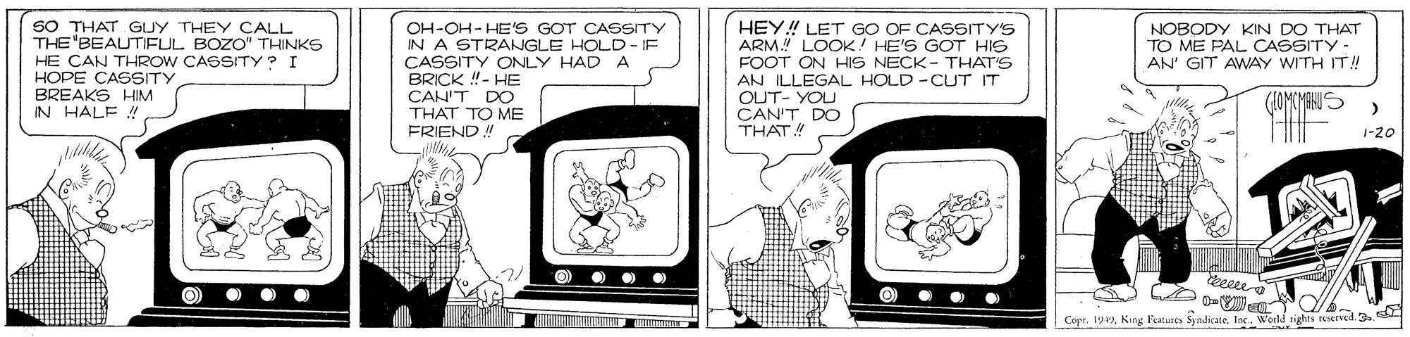 Publication OCR: SO THAT GUY THEY CALL THE"BEAUTIFUL BOZO" THINKS HE CAN THROW CASSITY? I HOPE CASSITY BREAKS HIM OH-OH- HE'S GOT CASSITY IN A STRANGLE HOLD - IF CASSITY ONLY HAD A BRICK !- HE CAN'T DO HEY!! LET GO OF CASSITY'S ARM LOOK! HE'S GOT HIS FOOT ON HIS NECK - THAT'S AN ILLEGAL HOLD -CUT IT OUT- YOU CAN'T DO THAT! NOBODY KIN DO THAT TO ME PAL CASSITY - AN' GIT AWAY WITH IT! IN HALE ! THAT TO ME FRIEND 1-20 Cor. 199Inc. World Tights SO THAT GUY THEY CALL THE"BEAUTIFUL BOZO" THINKS HE CAN THROW CASSITY? I HOPE CASSITY BREAKS HIM OH-OH- HE'S GOT CASSITY IN A STRANGLE HOLD - IF CASSITY ONLY HAD A BRICK !- HE CAN'T DO HEY!! LET GO OF CASSITY'S ARM LOOK! HE'S GOT HIS FOOT ON HIS NECK - THAT'S AN ILLEGAL HOLD -CUT IT OUT- YOU CAN'T DO THAT! NOBODY KIN DO THAT TO ME PAL CASSITY - AN' GIT AWAY WITH IT! IN HALE ! THAT TO ME FRIEND 1-20 Cor. 199King l'eatures SyandkateInc. World Tights