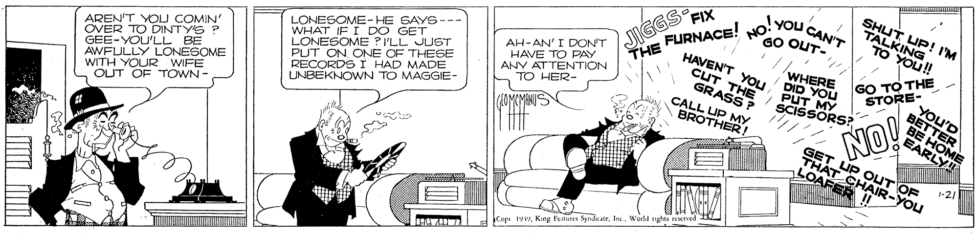 Illustration OCR: JIGGS THE SHUT UP! I'M TALKING ! TO FIX 1YOU CAN'T FURNACE! HAVEN'T YOU CUT THE GRASS ? NO. LONESOME-HE SAYS--- WHAT IF I DO GET LONESOME ? I'LL JU6T PUT ON ONE OF THESE RECORDS I HAD MADE UNBEKNOWN TO MAGGIE- GO OUT- AREN'T YOU COMIN' OVER TO DINTY'S ? GEE-YOU'LL BE AWFULLY LONESOME WITH YOUR WIFE OUT OF TOWN - AH-AN'I DON'T HAVE TO PAY ANY ATTENTION TO HER- WHEDU DID PUT MY SCISSORS? GO TO THE STORE- MY NO! GET LUP OUT OF THAT CHAIR-YOU LOAFER ! 1-21 Copi 19wInc. World rughts FEMed JIGGS THE SHUT UP! I'M TALKING ! TO FIX 1YOU CAN'T FURNACE! HAVEN'T YOU CUT THE GRASS ? NO. LONESOME-HE SAYS--- WHAT IF I DO GET LONESOME ? I'LL JU6T PUT ON ONE OF THESE RECORDS I HAD MADE UNBEKNOWN TO MAGGIE- GO OUT- AREN'T YOU COMIN' OVER TO DINTY'S ? GEE-YOU'LL BE AWFULLY LONESOME WITH YOUR WIFE OUT OF TOWN - AH-AN'I DON'T HAVE TO PAY ANY ATTENTION TO HER- WHEDU DID PUT MY SCISSORS? GO TO THE STORE- MY NO! GET LUP OUT OF THAT CHAIR-YOU LOAFER ! 1-21 Copi 19wKing Fetures SyndicateInc. World rughts FEMed