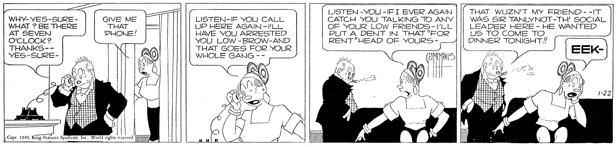 Fictional character OCR: WHY-YES-SURE- WHAT ? BE THERE AT SEVEN O'CLOCK ? THANKS-- VES-SURE- LISTEN -YOU -IFI EVER AGAIN CATCH YOU TALKING TO ANY OF YOUR LOW FRIENDS-I'LL PUT A DENT IN THAT "FOR RENT"HEAD OF YOURS- THAT WUZN'T MY FRIEND--IT WAS SIR TANLYNOT-TH' SOCIAL LEADER HERE - HE WANTED US TO COME TO DINNER TONIGHT! GIVE ME THAT 'PHONE! LISTEN-IF YOU CALL UP HERE AGAIN-I'LL HAVE YOU ARRESTED YOU LOW -BROW-AND THAT GOES FOR YOUR WHOLE GANG -- EEK- (FOMEMANS 1-22 Copr. 1949Ink. World rights reserved. WHY-YES-SURE- WHAT ? BE THERE AT SEVEN O'CLOCK ? THANKS-- VES-SURE- LISTEN -YOU -IFI EVER AGAIN CATCH YOU TALKING TO ANY OF YOUR LOW FRIENDS-I'LL PUT A DENT IN THAT "FOR RENT"HEAD OF YOURS- THAT WUZN'T MY FRIEND--IT WAS SIR TANLYNOT-TH' SOCIAL LEADER HERE - HE WANTED US TO COME TO DINNER TONIGHT! GIVE ME THAT 'PHONE! LISTEN-IF YOU CALL UP HERE AGAIN-I'LL HAVE YOU ARRESTED YOU LOW -BROW-AND THAT GOES FOR YOUR WHOLE GANG -- EEK- (FOMEMANS 1-22 Copr. 1949King Features SyndicateInk. World rights reserved.