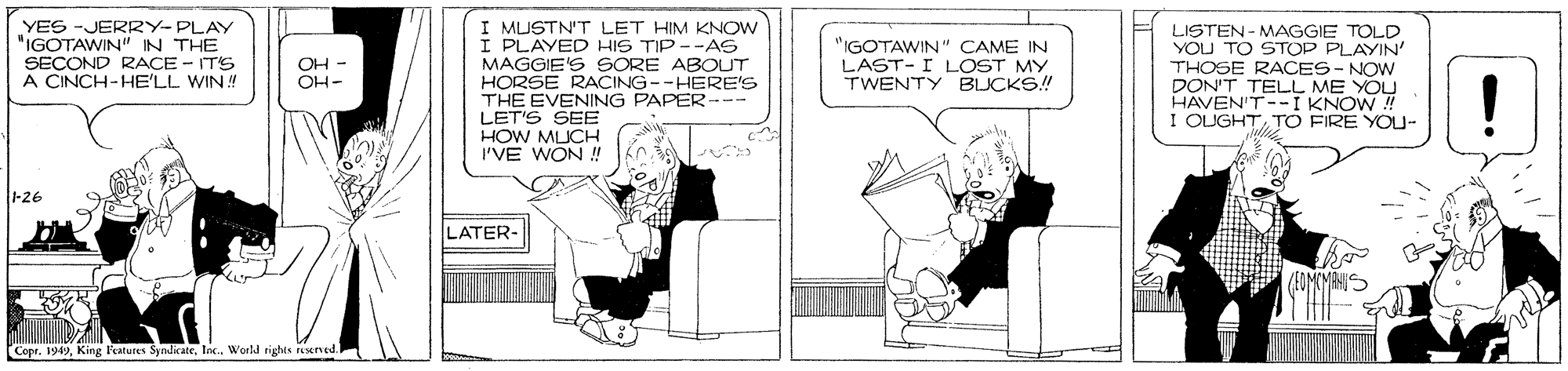 Art OCR: I MUSTN'T LET HIM KNOW I PLAYED HIS TIP --AS MAGGIE'S SORE ABOUT HORSE RACING--HERE'S THE EVENING PAPER--- LET'S SEB HOW MUCH I'VE WON ! YES -JERR2Y-PLAY "IGOTAWIN" IN THE SECOND RACE - ITS A CINCH-HE'LL WIN! "IGOTAWIN" CAME IN LAST-I LOST MY TWENTY BLUCKS! LISTEN - MAGGIE TOLD YOU TO STOP PLAYIN' THOSE RACES - NOW DON'T TELL ME YOU HAVEN'T--I KNOW ! I OLUGHTTO FIRE YOU- OH - OH- ! -26 LATER- Copr. 1949Inc. World rights rexned I MUSTN'T LET HIM KNOW I PLAYED HIS TIP --AS MAGGIE'S SORE ABOUT HORSE RACING--HERE'S THE EVENING PAPER--- LET'S SEB HOW MUCH I'VE WON ! YES -JERR2Y-PLAY "IGOTAWIN" IN THE SECOND RACE - ITS A CINCH-HE'LL WIN! "IGOTAWIN" CAME IN LAST-I LOST MY TWENTY BLUCKS! LISTEN - MAGGIE TOLD YOU TO STOP PLAYIN' THOSE RACES - NOW DON'T TELL ME YOU HAVEN'T--I KNOW ! I OLUGHTTO FIRE YOU- OH - OH- ! -26 LATER- Copr. 1949King Features SyndkateInc. World rights rexned