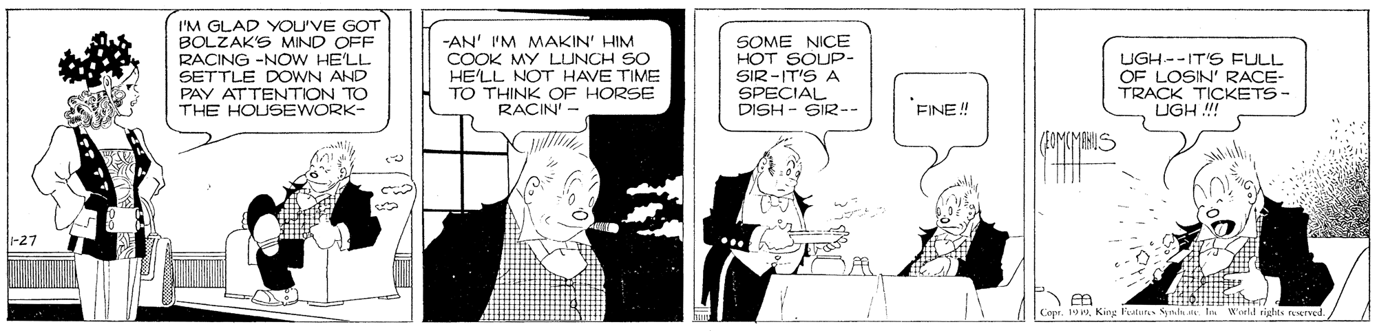 Parallel OCR: I'M GLAD YOU'VE GOT BOLZAK'S MIND OFF RACING -NOW HE'LL SETTLE DOWN AND PAY ATTENTION TO THE HOUSEWORK- SOME NICE HOT SOUP- SIR -IT'S A SPECIAL DISH - SIR-- -AN' I'M MAKIN' HIM HE'LL NOT HAVE TIME TO THINK OF HORSE RACIN UGH--IT'S FULL OF LOSIN' RACE- TRACK TICKETS- UGH !! FINE!! -27 Capr. 19King Fraturas Syn.u t I Woeld rights reserved. I'M GLAD YOU'VE GOT BOLZAK'S MIND OFF RACING -NOW HE'LL SETTLE DOWN AND PAY ATTENTION TO THE HOUSEWORK- SOME NICE HOT SOUP- SIR -IT'S A SPECIAL DISH - SIR-- -AN' I'M MAKIN' HIM HE'LL NOT HAVE TIME TO THINK OF HORSE RACIN UGH--IT'S FULL OF LOSIN' RACE- TRACK TICKETS- UGH !! FINE!! -27 Capr. 19King Fraturas Syn.u t I Woeld rights reserved.
