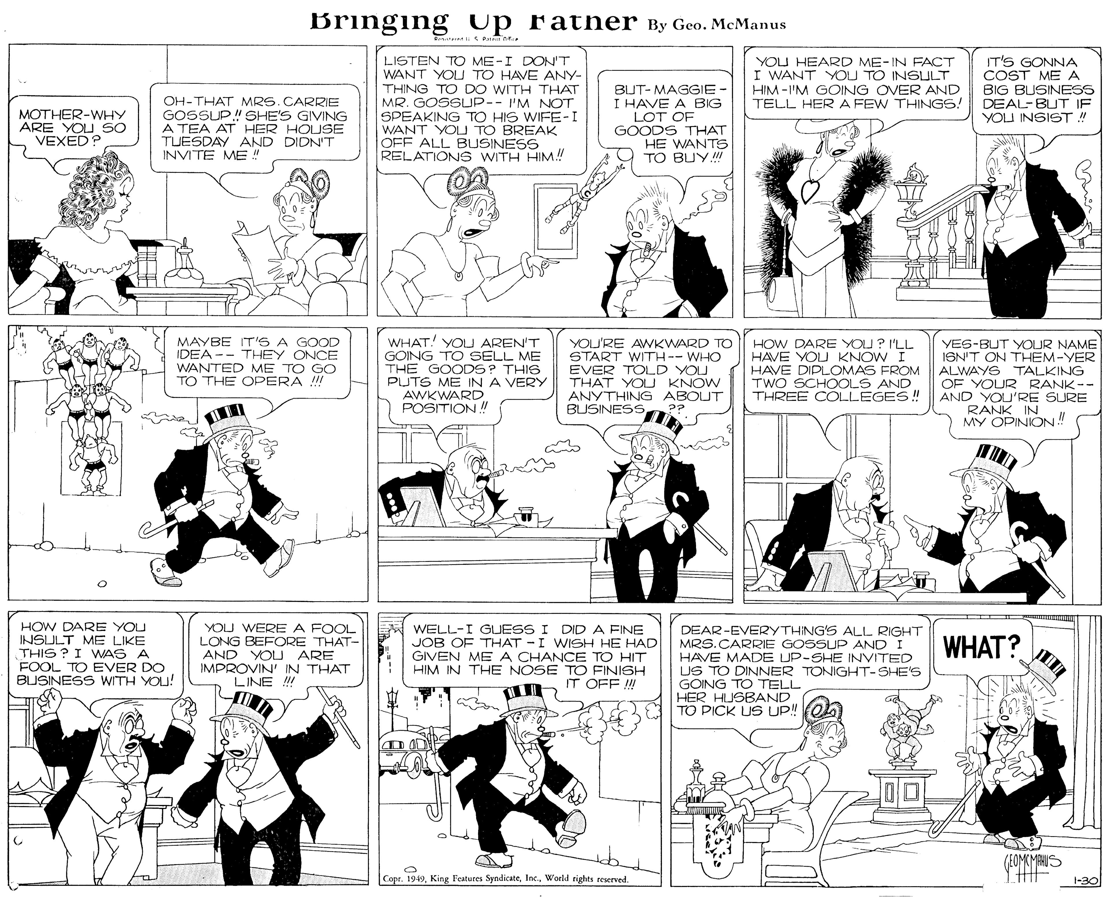 Illustration OCR: Bringing up ratner By Geo. McManus LISTEN TO ME-I DON'T WANT YOU TO HAVE ANY- THING TO DO WITH THAT MR. GOSSUP-- I'M NOT SPEAKING TO HIS WIFE-I WANT YOU TO BREAK OFF ALL BUSINESS RELATIONS WITH HIM.! T'S GONNA COST MEA BIG BUSINESS DEAL-BUT IF YOU INSIST ! YOU HEARD ME-IN FACT I WANT YOU TO INSULT HIM -'M GOING OVER AND TELL HERA FEW THINGS! OH-THAT MRS.CARRIE GOSSUP! SHE'S GIVING A TEA AT HER HOUSE TUESDAY AND DIDN'T INVITE ME" BUT- MAGGIE I HAVE A BIG LOT OF GOODS THAT HE WANTS TO BUYII MOTHER-WHY ARE YOU SO VEXED? MAYBE IT'S A GOOD IDEA -- THEY ONCE WANTED ME TO GO TO THE OPERA !! WHAT! YOLU AREN'T GOING TO SELL ME THE GOODS? THIS PUTS ME IN A VERY AWKWARD POSITION ! YOU'RE AWKWARD TO START WITH-- WHO EVER TOLD YOU THAT YOU KNOW ANYTHING ABOUT BUSINESSHOW DARE YOU? I'LL HAVE YOU KNOW I HAVE DIPLOMAS FROM TWO SCHOOLS AND THREE COLLEGES! YES-BUT YOUR NAME ISN'T ON THEM-YER ALWAYS TALKING OF YOUR RANK-- AND YOU'RE SURE RANK IN MY OPINION! ?? HOW DARE YOU INSULT ME LIKE THIS ? I WAS A FOOL TO EVER DO BUSINESS WITH YOU! YOU WERE A FOOL LONG BEFORE THAT- AND YOL ARE IMPROVIN' IN THAT LINE !!! WELL-I GUESS I DIDA FINE JOB OF THAT -I WISH HE HAD GIVEN ME A CHANCE TO HIT HIM IN THE NOSE TO FINISH IT OFF !! DEAR-EVERYTHING'S ALL RIGHT MRS.CARRIE GOSSUP AND I HAVE MADE UP-SHE INVITED US TO DINNER TONIGHT-SHE'S GOING TO TELL HER HUSBAND TO PICK US UP! WHAT? (EOMCMAHUS Copr. 1949World rights reserved. 1-30 Bringing up ratner By Geo. McManus LISTEN TO ME-I DON'T WANT YOU TO HAVE ANY- THING TO DO WITH THAT MR. GOSSUP-- I'M NOT SPEAKING TO HIS WIFE-I WANT YOU TO BREAK OFF ALL BUSINESS RELATIONS WITH HIM.! T'S GONNA COST MEA BIG BUSINESS DEAL-BUT IF YOU INSIST ! YOU HEARD ME-IN FACT I WANT YOU TO INSULT HIM -'M GOING OVER AND TELL HERA FEW THINGS! OH-THAT MRS.CARRIE GOSSUP! SHE'S GIVING A TEA AT HER HOUSE TUESDAY AND DIDN'T INVITE ME" BUT- MAGGIE I HAVE A BIG LOT OF GOODS THAT HE WANTS TO BUYII MOTHER-WHY ARE YOU SO VEXED? MAYBE IT'S A GOOD IDEA -- THEY ONCE WANTED ME TO GO TO THE OPERA !! WHAT! YOLU AREN'T GOING TO SELL ME THE GOODS? THIS PUTS ME IN A VERY AWKWARD POSITION ! YOU'RE AWKWARD TO START WITH-- WHO EVER TOLD YOU THAT YOU KNOW ANYTHING ABOUT BUSINESSHOW DARE YOU? I'LL HAVE YOU KNOW I HAVE DIPLOMAS FROM TWO SCHOOLS AND THREE COLLEGES! YES-BUT YOUR NAME ISN'T ON THEM-YER ALWAYS TALKING OF YOUR RANK-- AND YOU'RE SURE RANK IN MY OPINION! ?? HOW DARE YOU INSULT ME LIKE THIS ? I WAS A FOOL TO EVER DO BUSINESS WITH YOU! YOU WERE A FOOL LONG BEFORE THAT- AND YOL ARE IMPROVIN' IN THAT LINE !!! WELL-I GUESS I DIDA FINE JOB OF THAT -I WISH HE HAD GIVEN ME A CHANCE TO HIT HIM IN THE NOSE TO FINISH IT OFF !! DEAR-EVERYTHING'S ALL RIGHT MRS.CARRIE GOSSUP AND I HAVE MADE UP-SHE INVITED US TO DINNER TONIGHT-SHE'S GOING TO TELL HER HUSBAND TO PICK US UP! WHAT? (EOMCMAHUS Copr. 1949King Features SyndicateWorld rights reserved. 1-30