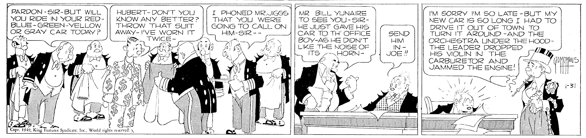 Line art OCR: PARDON -SIR-BUT WILL YOU RIDE IN YOUR RED BLUE-GREEN-YELLOW OR GRAY CAR TODAY? HUBERT- DON'T YOU KNOW ANY BETTER? THROW THAT SUIT AWAY- I'VE WORN IT TWICE- I PHONED MR.JIGGS THAT YOU WERE GOING TO CALL ON HIM-SIR-- MR BILL YUNAIRE TO SEE YOU-SIR- HE JUST GAVE HIS CAR TO TH' OFFICE BOY-AS HE DIDN'T LIKE THE NOISE OF ITS HORN- I'M SORRY IM SO LATE -BUT MY NEW CAR IS SO LONGI HAD TO DRIVE IT OUT OF TOWN TO TURN IT AROUND -AND THE ORCHESTRA UNDER THE HOOD- THE LEADER DROPPED HIS VIOLIN IN THE CARBURETOR AND JAMMED THE ENGINE! SEND HIM IN - JOE ! -31 | Copr. 1949Woeld sighis reserved PARDON -SIR-BUT WILL YOU RIDE IN YOUR RED BLUE-GREEN-YELLOW OR GRAY CAR TODAY? HUBERT- DON'T YOU KNOW ANY BETTER? THROW THAT SUIT AWAY- I'VE WORN IT TWICE- I PHONED MR.JIGGS THAT YOU WERE GOING TO CALL ON HIM-SIR-- MR BILL YUNAIRE TO SEE YOU-SIR- HE JUST GAVE HIS CAR TO TH' OFFICE BOY-AS HE DIDN'T LIKE THE NOISE OF ITS HORN- I'M SORRY IM SO LATE -BUT MY NEW CAR IS SO LONGI HAD TO DRIVE IT OUT OF TOWN TO TURN IT AROUND -AND THE ORCHESTRA UNDER THE HOOD- THE LEADER DROPPED HIS VIOLIN IN THE CARBURETOR AND JAMMED THE ENGINE! SEND HIM IN - JOE ! -31 | Copr. 1949King Features SyndikateWoeld sighis reserved