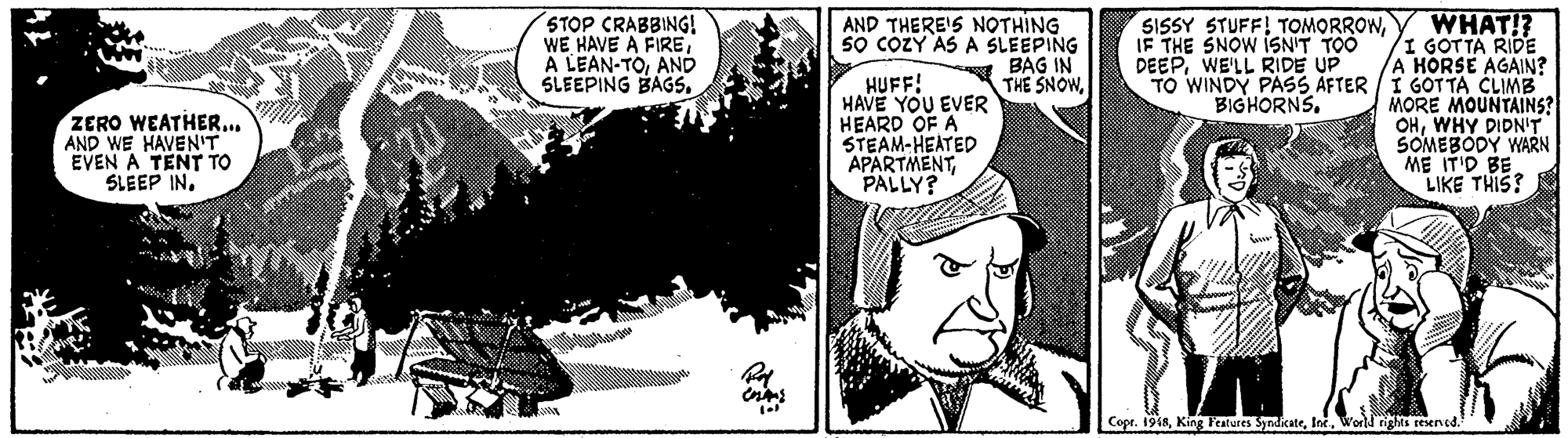 Monochrome OCR: WHAT!? I GOTTA RIDE A HORSE AGAIN? TO WINDY PASS ÁFTER / I GOT TA CLIMB MORE MOUNTAINS? OHWHY DIDN'T SOMEBODY WARN ME IT'D BE LIKE THIS? STOP CRABBING! WE HAVE A FIREAND SLEEPING BAGS. AND THERE'S NOTHING S? COZY ASA SLEEPING BAG IN THE SNOWIF THE SNOW ISN'T TOO DEEPWE'LL RIDE UP HUFF! HAVE YOU EVER HEARD OF A STEAM-HEATED APARTMENTPALLY? BIGHORNS. ZERO WEATHER.. AND WE HAVEN'T EVEN A TENT TO SLEEP IN. Cope. 1918World rights reserved. WHAT!? I GOTTA RIDE A HORSE AGAIN? TO WINDY PASS ÁFTER / I GOT TA CLIMB MORE MOUNTAINS? OHWHY DIDN'T SOMEBODY WARN ME IT'D BE LIKE THIS? STOP CRABBING! WE HAVE A FIREA LEAN-TOAND SLEEPING BAGS. AND THERE'S NOTHING S? COZY ASA SLEEPING BAG IN THE SNOWSISSY STUFF! TOMORROWIF THE SNOW ISN'T TOO DEEPWE'LL RIDE UP HUFF! HAVE YOU EVER HEARD OF A STEAM-HEATED APARTMENTPALLY? BIGHORNS. ZERO WEATHER.. AND WE HAVEN'T EVEN A TENT TO SLEEP IN. Cope. 1918King Features SyndicateWorld rights reserved.