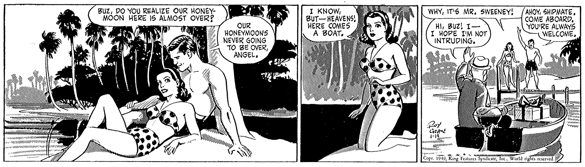 Conversation OCR: BUZDO YOU REALIZE OUR HONEY- MOON HERE IS ALMOST OVER? I KNOWHERE COMES A BOATCOME ABOARD. YOU'RE ALWAYS WELCOMESWEENEY! OUR HONEYMOON'S NEVER GOING TO BE OVERBUZ! 1- I HOPE I'M NOT INTRUDING. Cope. 1949Inc.. World rights reserved. BUZDO YOU REALIZE OUR HONEY- MOON HERE IS ALMOST OVER? I KNOWBUT- HEAVENSHERE COMES A BOATCOME ABOARD. YOU'RE ALWAYS WELCOMEIT'S MRSWEENEY! OUR HONEYMOON'S NEVER GOING TO BE OVERBUZ! 1- I HOPE I'M NOT INTRUDING. Cope. 1949King Features SyndicateInc.. World rights reserved.