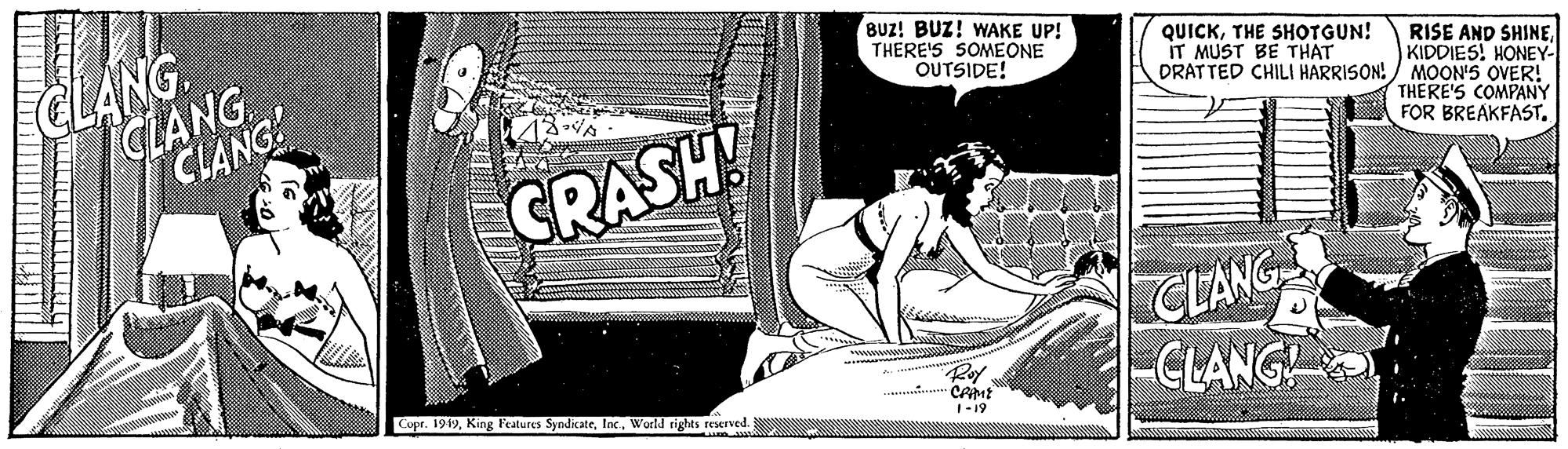Line art Faces (1) OCR: CLANG CLANG CLANG BUz! BUZ! WAKE UP! THERE'S SOMEONE OUTSIDE! QUICKTHE SHOTGUN! IT MUST BE THAT DRATTED CHILI HARRISON!/ MOON'S OVER! RISE AND SHINEKIDDIES! HONEY- THERE'S COMPANY FOR BREAKFAST. GRASH! CLANG -CLANG ww. Copr. 1949World rights reserved. ·CAME 1-19 ! ?? ?? ????? ? CLANG CLANG CLANG BUz! BUZ! WAKE UP! THERE'S SOMEONE OUTSIDE! QUICKTHE SHOTGUN! IT MUST BE THAT DRATTED CHILI HARRISON!/ MOON'S OVER! RISE AND SHINEKIDDIES! HONEY- THERE'S COMPANY FOR BREAKFAST. GRASH! CLANG -CLANG ww. Copr. 1949King l'eatures SyndkateWorld rights reserved. ·CAME 1-19 ! ?? ?? ????? ?