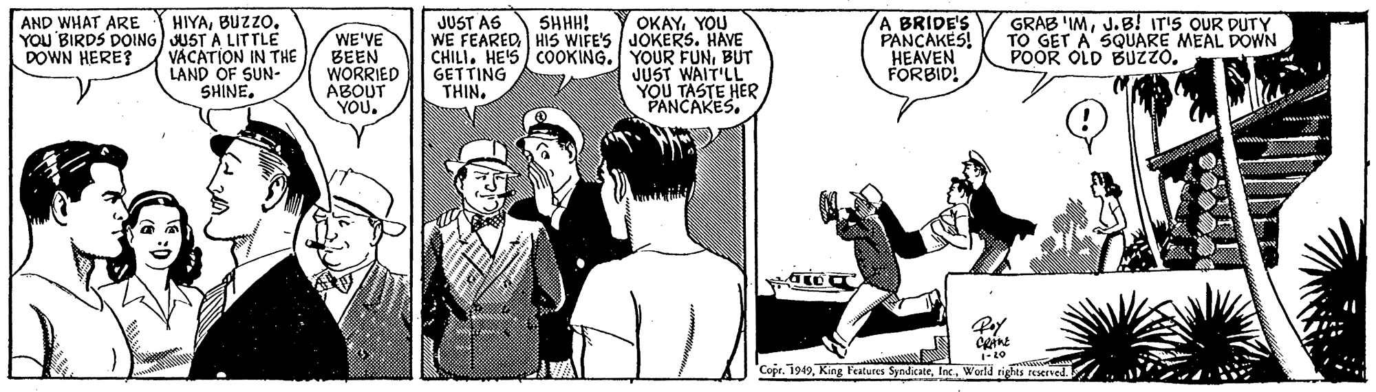 Comic book OCR: OKAYYOU WE FEAREDHIS WIFE'S JOKERS. HAVE CHILI. HE'S COOKING. YOUR FUNBUT JUST WAIT'LL YOU TASTE HER PANCAKES. A BRIDE'S PANCAKES! HEAVEN FORBID! SHHH! HIYAYOU BIRDS DOING JUST A LITTLE VACATION IN THE LAND OF SUN- SHINEJ.B! IT'S OUR DUTY TO GET A SQUARE MEAL DOWN POOR OLD BUZZO. AND WHAT ARE JUST AS WE'VE BEEN WORRIED ABOUT YOU. DOWN HERE? GETTING THIN. V 'Copr. 1949World rights reserned OKAYYOU WE FEAREDHIS WIFE'S JOKERS. HAVE CHILI. HE'S COOKING. YOUR FUNBUT JUST WAIT'LL YOU TASTE HER PANCAKES. A BRIDE'S PANCAKES! HEAVEN FORBID! SHHH! HIYAYOU BIRDS DOING JUST A LITTLE VACATION IN THE LAND OF SUN- SHINEGRAB 'IMJ.B! IT'S OUR DUTY TO GET A SQUARE MEAL DOWN POOR OLD BUZZO. AND WHAT ARE JUST AS WE'VE BEEN WORRIED ABOUT YOU. DOWN HERE? GETTING THIN. V 'Copr. 1949King Features SyndikateWorld rights reserned