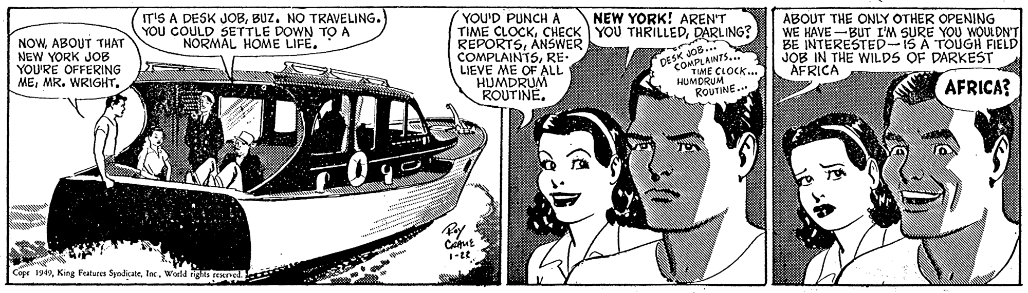 Happy OCR: IT'S A DESK JOBBUZ. NO TRAVELING. YOU COULD SETTLE DOWN TO A NORMAL HOME LIFE. YOU'D PUNCH A TIME CLOCKDARLING? REPORTSANSWER COMPLAINTSRE- LIEVE ME OF ALL HUMDRUM ROUTINE. NEW YORK! AREN'T NOWABOUT THAT NEW YORK JOB YOU'RE OFFERING MEABOUT THE ONLY OTHER OPENING WE HAVE -BUT I'M SURE YOU WOULDN'T BE INTERESTED-1S A TÕÚGH FIELD JOB IN THE WILDS OF DARKEST AFRICA SK COMPLAINTS... TIME HUMDRUMK. ROUTINE... DESK AFRICA? Cope 1949World rigts reened. IT'S A DESK JOBBUZ. NO TRAVELING. YOU COULD SETTLE DOWN TO A NORMAL HOME LIFE. YOU'D PUNCH A TIME CLOCKCHECK YOU THRILLEDDARLING? REPORTSANSWER COMPLAINTSRE- LIEVE ME OF ALL HUMDRUM ROUTINE. NEW YORK! AREN'T NOWABOUT THAT NEW YORK JOB YOU'RE OFFERING MEMR. WRIGHTABOUT THE ONLY OTHER OPENING WE HAVE -BUT I'M SURE YOU WOULDN'T BE INTERESTED-1S A TÕÚGH FIELD JOB IN THE WILDS OF DARKEST AFRICA SK COMPLAINTS... TIME HUMDRUMK. ROUTINE... DESK AFRICA? Cope 1949King Features SyndicateWorld rigts reened.