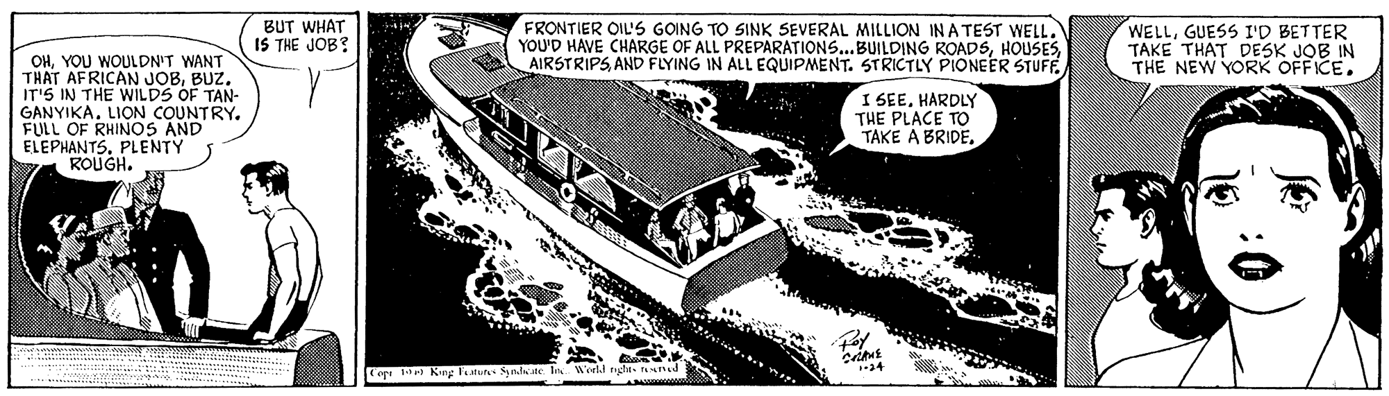 Building OCR: BUT WHAT IS THE JOB? FRONTIER OIL'S GOING TO SINK SEVERAL MILLION IN A TEST WELLAND FLYING IN ALL EQUIPMENT. STRICTLY PIONEER STUFF. WELLGUESS I'D BETTER TAKE THAT DESK JOB IN THE NEW YORK OFFICE. OHYOU WOULDN'T WANT THAT AFRICAN JOBBUZ. IT'S IN THE WILDS OF TAN- GANYIKA. LION COUNTRY. FULL OF RHINOS AND ELEPHANTS. PLENTY ROUGH. I SEEHARDLY THE PLACE TO TAKE A BRIDEop King laturs Synlte I. World rnghts tned BUT WHAT IS THE JOB? FRONTIER OIL'S GOING TO SINK SEVERAL MILLION IN A TEST WELLYOU'D HAVE CHARGE OF ALL PREPARATIONS...BUILDING ROADSAND FLYING IN ALL EQUIPMENT. STRICTLY PIONEER STUFF. WELLGUESS I'D BETTER TAKE THAT DESK JOB IN THE NEW YORK OFFICE. OHYOU WOULDN'T WANT THAT AFRICAN JOBBUZ. IT'S IN THE WILDS OF TAN- GANYIKA. LION COUNTRY. FULL OF RHINOS AND ELEPHANTS. PLENTY ROUGH. I SEEHARDLY THE PLACE TO TAKE A BRIDEop King laturs Synlte I. World rnghts tned