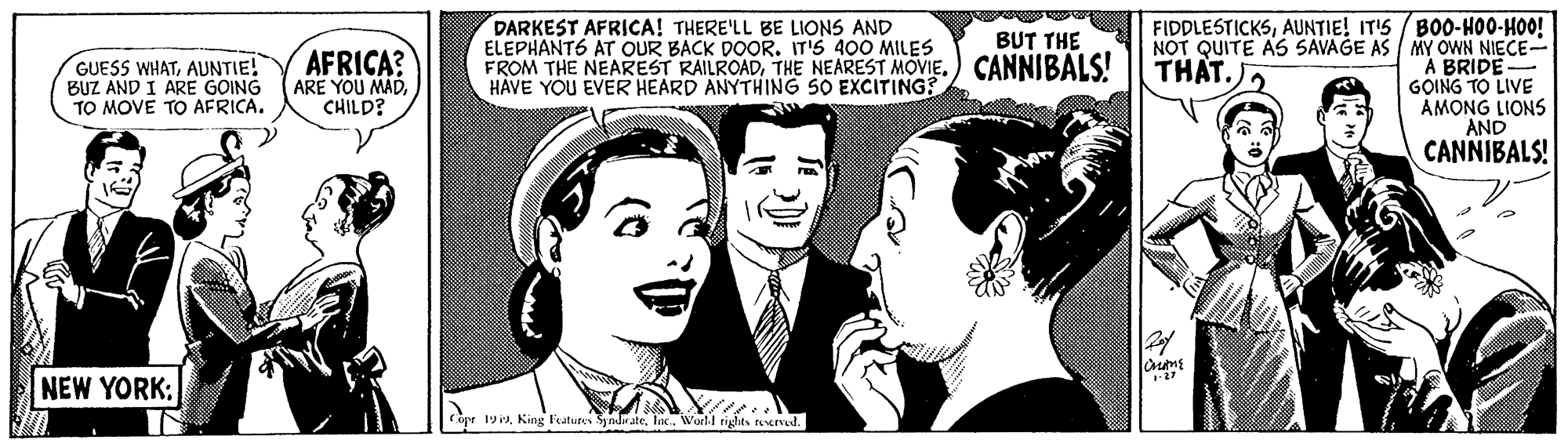 Font OCR: DARKEST AFRICA! THERE'LL BE LIONS AND ELEPHANTS AT OUR BACK DOOR. IT'S 400 MILES FROM THE NEAREST RAILROADCANNIBALS! HAVE YOU EVER HEARD ANYTHING SO EXCITING? FIDDLESTICKSAUNTIE! ITIS / BO0-HO0-HOO! NOT QUITE AS SAVAGE AS / MY OWN NIECE- A BRIDE GOING TO LIVE AMONG LIONS AND BUT THE AFRICA? ARE YOU MADCHILD? THAT.) GUESS WHATAUNTIE! BUZ AND I ARE GOING TO MOVE TO AFRICA. CANNIBALS! NEW YORK: Cope 19lac. World rights reerved. DARKEST AFRICA! THERE'LL BE LIONS AND ELEPHANTS AT OUR BACK DOOR. IT'S 400 MILES FROM THE NEAREST RAILROADTHE NEAREST MOVIECANNIBALS! HAVE YOU EVER HEARD ANYTHING SO EXCITING? FIDDLESTICKSAUNTIE! ITIS / BO0-HO0-HOO! NOT QUITE AS SAVAGE AS / MY OWN NIECE- A BRIDE GOING TO LIVE AMONG LIONS AND BUT THE AFRICA? ARE YOU MADCHILD? THAT.) GUESS WHATAUNTIE! BUZ AND I ARE GOING TO MOVE TO AFRICA. CANNIBALS! NEW YORK: Cope 19King Features Syndatelac. World rights reerved.