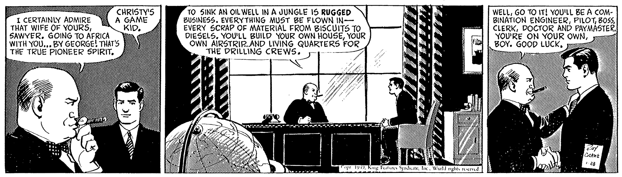 Parallel OCR: TO SINK AN OIL WELL IN A JUNGLE IS RUGGED BUSINESS. EVERYTHING MUST BE FLOWN IN- EVERY SCRAP OF MATERIAL FROM BISCUITS TO DIESELSYOUR OWN AIRSTRIP.ÁND LIVING QUARTERS FOR THE DRILLING CREWS. I CERTAINLY ADMIRE THAT WIFE OF YOURSGOING TO AFRICA WITH YOU... BY GEORGE! THAT'S THE TRUE PIONEER SPIRIT. CHRISTY'S A GAME KID. WELLGO TO IT! YOU'LL BE A COM- BINATION ENGINEERDOCTOR AND PAYMASTER. YOU'RE ON YOUR OWNBOY. GOOD LUCK. pr 199lox. Well nghts rened TO SINK AN OIL WELL IN A JUNGLE IS RUGGED BUSINESS. EVERYTHING MUST BE FLOWN IN- EVERY SCRAP OF MATERIAL FROM BISCUITS TO DIESELSYOU'LL BUILD YOUR OWN HOUSEYOUR OWN AIRSTRIP.ÁND LIVING QUARTERS FOR THE DRILLING CREWS. I CERTAINLY ADMIRE THAT WIFE OF YOURSGOING TO AFRICA WITH YOU... BY GEORGE! THAT'S THE TRUE PIONEER SPIRIT. CHRISTY'S A GAME KID. WELLGO TO IT! YOU'LL BE A COM- BINATION ENGINEERDOCTOR AND PAYMASTER. YOU'RE ON YOUR OWNBOY. GOOD LUCK. pr 199Kung Features Syndnatelox. Well nghts rened