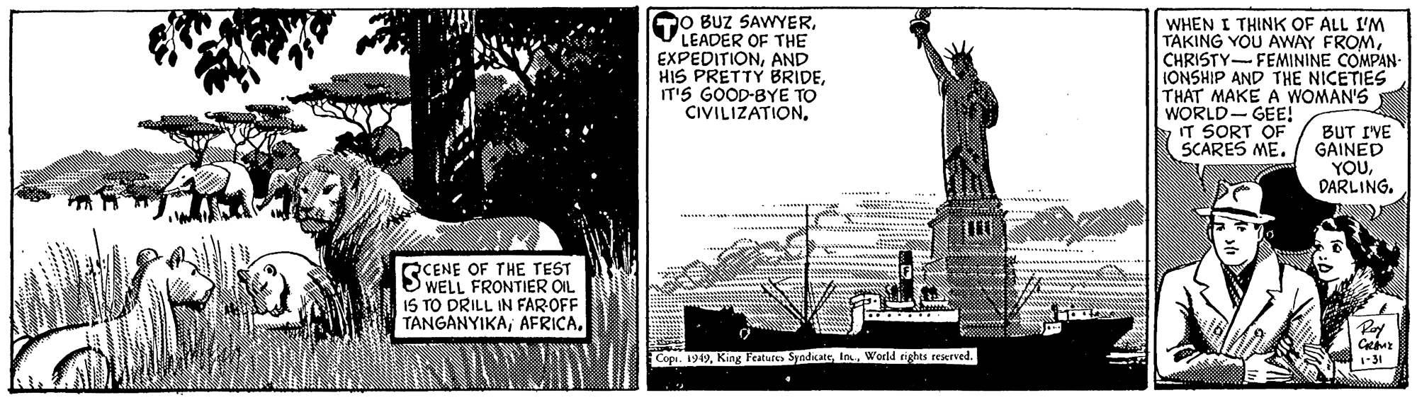 Monochrome OCR: O BUZ SAWYERLEADER OF THE EXPEDITIONAND HIS PRETTY BRIDEIT'S GOOD-BYE TO CIVILIZATIONWHEN I THINK OF ALL I'M TAKING YOU AWAY FROMCHRISTY-FEMININE COMPAN- IONSHIP AND THE NICETIES THAT MAKE A WOMAN'S WORLD- GEE! IT SORT OF SCARES ME. BUT I'VE GAINED YOURCENE OF THE TEST WELL FRONTIER OIL IS TO DRILL IN FAROFF TANGANYIKAWarld rights reserved. 1-31 O BUZ SAWYERLEADER OF THE EXPEDITIONAND HIS PRETTY BRIDEIT'S GOOD-BYE TO CIVILIZATIONWHEN I THINK OF ALL I'M TAKING YOU AWAY FROMCHRISTY-FEMININE COMPAN- IONSHIP AND THE NICETIES THAT MAKE A WOMAN'S WORLD- GEE! IT SORT OF SCARES ME. BUT I'VE GAINED YOURCENE OF THE TEST WELL FRONTIER OIL IS TO DRILL IN FAROFF TANGANYIKAKing Features SyndicateWarld rights reserved. 1-31