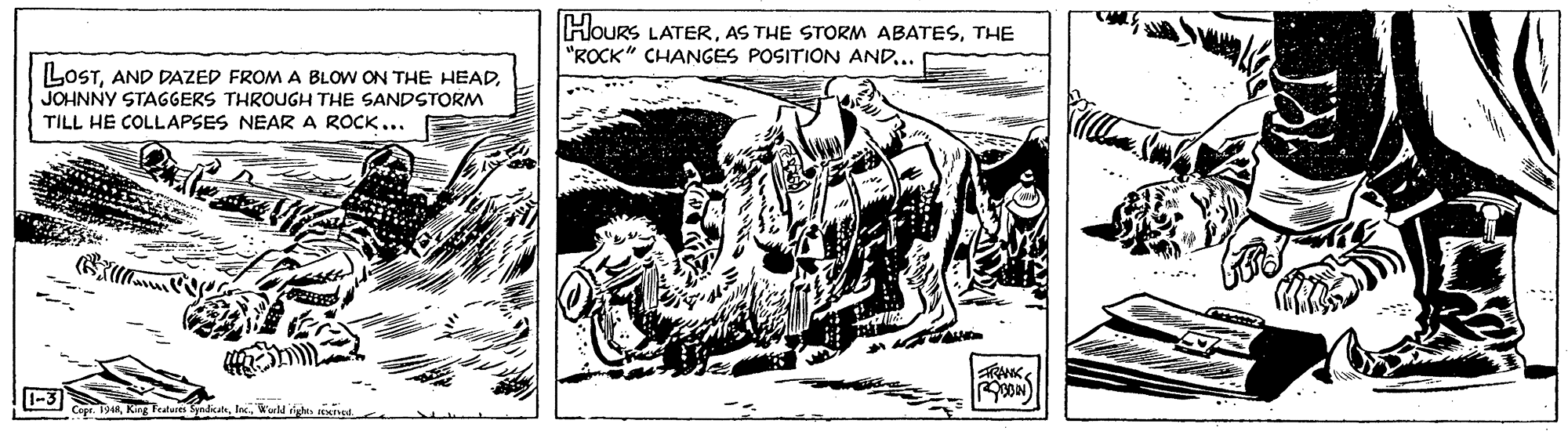 Terrestrial animal OCR: HoUrS LATERTHE "ROCK" CHANGES POSITION AND.. LOSTJOHNNY STAGGERS THROUGH THE SANDSTORM TILL HE COLLAPSES NEAR A ROCK... RANK -3 Cept. 1944Workl igle. nele HoUrS LATERAS THE STORM ABATESTHE "ROCK" CHANGES POSITION AND.. LOSTAND DAZED FROM A BLOW ON THE HEADJOHNNY STAGGERS THROUGH THE SANDSTORM TILL HE COLLAPSES NEAR A ROCK... RANK -3 Cept. 1944King Featlures SpedatWorkl igle. nele