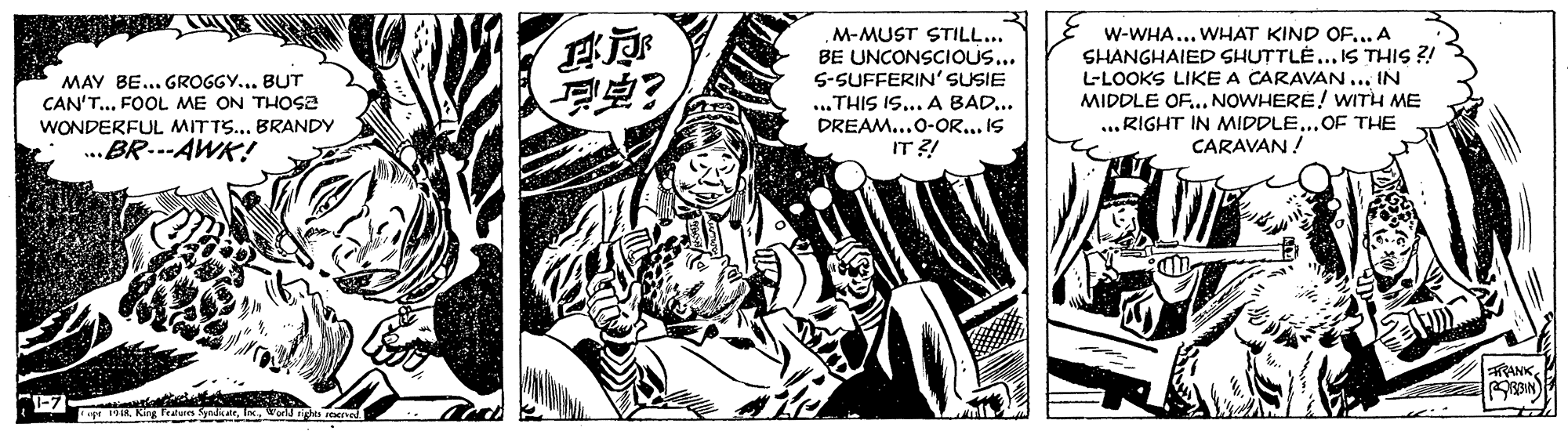 Monochrome OCR: M-MUST STILL... BE UNCONSCIOUS... 5-SUFFERIN'SUSIE ...THIS IS... A BAD... DREAM...O-OR... IS IT ?! w-WHA... WHAT KIND OF... A SHANGHAIED SHUTTLE... IS THIS ?! L-LOOKS LIKE A CARAVAN ... IN MIDDLE OF.. NOWHERE ! WITH ME ...RIGHT IN MIDDLE...OF THE CARAVAN! MAY BE... GROGGY... BUT CAN'T... FOOL ME ON THOSE WONDERFUL MITTS... BRANDY ...BR.--AWK! RANK1-7 1918ori ghts re M-MUST STILL... BE UNCONSCIOUS... 5-SUFFERIN'SUSIE ...THIS IS... A BAD... DREAM...O-OR... IS IT ?! w-WHA... WHAT KIND OF... A SHANGHAIED SHUTTLE... IS THIS ?! L-LOOKS LIKE A CARAVAN ... IN MIDDLE OF.. NOWHERE ! WITH ME ...RIGHT IN MIDDLE...OF THE CARAVAN! MAY BE... GROGGY... BUT CAN'T... FOOL ME ON THOSE WONDERFUL MITTS... BRANDY ...BR.--AWK! RANK1-7 1918King Feeum yntateori ghts re