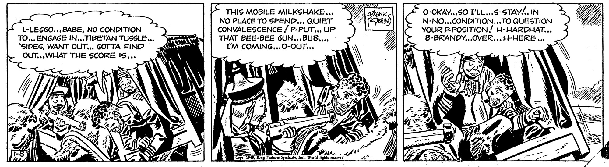 Publication OCR: THIS MOBILE MILKSHAKE... NO PLACE TO SPEND... QUIET CONVALESCENCE / P-PUT.. UP THAT BEE-BEE GUN..BUB.... I'M COMING...o-OUT... 0-OKAY...SO I'LL...S-STAY!. IN N-NO...CONDITION...TO QUESTION YOUR P-POSITION! H-HARDHAT... B-BRANDY..OVER... H-HERE... FRANK L-LEGGO..NO CONDITION TO... ENGAGE IN...TIBETAN TUSSLE.. "SIDESWANT OUT.. GOT TA FIND OUT...WHAT THE SCORE I... t. 1948World tights THIS MOBILE MILKSHAKE... NO PLACE TO SPEND... QUIET CONVALESCENCE / P-PUT.. UP THAT BEE-BEE GUN..BUB.... I'M COMING...o-OUT... 0-OKAY...SO I'LL...S-STAY!. IN N-NO...CONDITION...TO QUESTION YOUR P-POSITION! H-HARDHAT... B-BRANDY..OVER... H-HERE... FRANK L-LEGGO..NO CONDITION TO... ENGAGE IN...TIBETAN TUSSLE.. "SIDESWANT OUT.. GOT TA FIND OUT...WHAT THE SCORE I... t. 1948King Featurea SyodicateWorld tights