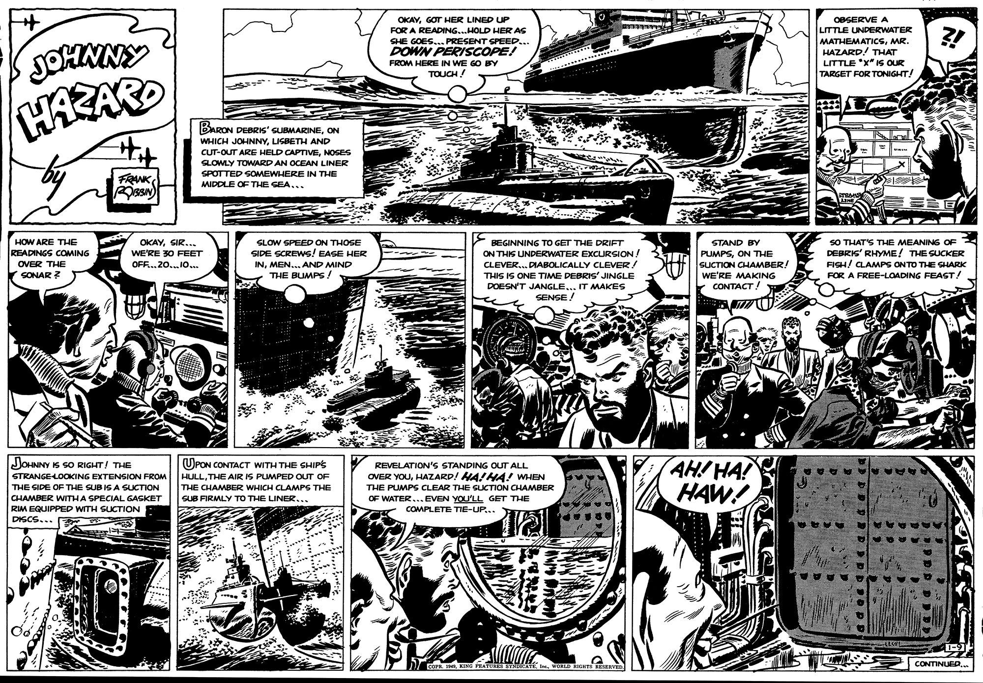 Monochrome OCR: OKAYGOT HER LINED UP FOR A READING...HOLD HER AS SHE GOES... PRESENT SPEED... DOWN PERISCOPE! FROM HERE IN WE GO BY OBSERVE A LITTLE UNDERWATER MATHEMATICSMR. HAZARD! THAT LITTLE *X" IS OUR TARGET FOR TONIGHT! JOHNNY HAZARD TOUCH! BARON DEBRIS' SUBMARINEON WHICH JOHNNYLISBETH AND CUT-OUT ARE HELD CAPTIVENOSES SLOWLY TOWARD AN OCEAN LINER SPOTTED SOMEWHERE IN THE FRNK MIDDLE OF THE SEA... SO THAT'S THE MEANING OF DEBRIS' RHYME! THE SUCKER FIGH/ CLAMPS ON TO THE SHARK FOR A FREE-LOADING FEAST! HOW ARE THE OKAYSIR... WE'RE 30 FEET SLOW SPEED ON THOSE BEGINNING TO GET THE DRIFT ON THIS UNDERWATER EXCURSION! CLEVER.. DIABOLICALLY CLEVER! STAND BY READINGS COMING OVER THE SONAR ? SIDE SCREWS! EASE HER INMEN... AND MIND THE BUMPS/ PUMPSON THE SUCTION CHAMBER! WE'RE MAKING CONTACT! OFF..20..10... THIS IS ONE TIME DEBRIS' JINGLE DOESN'T JANGLE... IT MAKES SENSE/ JOHNNY IS SO RIGHT/ THE AH! HA! HAW! OPON CONTACT WITH THE GHIPS REVELATION'S STANDING OUT ALL STRANGELOoOKING EXTENSION FROM HULLTHE AIR IS PUMPED OUT OF OVER YOUHAZARD! HA!HA! WHEN THE SIDE OF THE SUB IS A SUCTION THE CHAMBER WHICH CLAMPS THE THE PUMPS CLEAR THE SUCTION CHAMBER CHAMBER WITHA SPECIAL GASKET SUB FIRMLY TO THE LINER... OF WATER... EVEN YOU'LL GET THE RIM EQUIPPED WITH SUCTION E DISCS... COMPLETE TIE-UP... CONTINUED.. COrn. IKING PRATUKES STNDICATK I. WOKLD BIGHTS BESERVED OKAYGOT HER LINED UP FOR A READING...HOLD HER AS SHE GOES... PRESENT SPEED... DOWN PERISCOPE! FROM HERE IN WE GO BY OBSERVE A LITTLE UNDERWATER MATHEMATICSMR. HAZARD! THAT LITTLE *X" IS OUR TARGET FOR TONIGHT! JOHNNY HAZARD TOUCH! BARON DEBRIS' SUBMARINEON WHICH JOHNNYLISBETH AND CUT-OUT ARE HELD CAPTIVENOSES SLOWLY TOWARD AN OCEAN LINER SPOTTED SOMEWHERE IN THE FRNK MIDDLE OF THE SEA... SO THAT'S THE MEANING OF DEBRIS' RHYME! THE SUCKER FIGH/ CLAMPS ON TO THE SHARK FOR A FREE-LOADING FEAST! HOW ARE THE OKAYSIR... WE'RE 30 FEET SLOW SPEED ON THOSE BEGINNING TO GET THE DRIFT ON THIS UNDERWATER EXCURSION! CLEVER.. DIABOLICALLY CLEVER! STAND BY READINGS COMING OVER THE SONAR ? SIDE SCREWS! EASE HER INMEN... AND MIND THE BUMPS/ PUMPSON THE SUCTION CHAMBER! WE'RE MAKING CONTACT! OFF..20..10... THIS IS ONE TIME DEBRIS' JINGLE DOESN'T JANGLE... IT MAKES SENSE/ JOHNNY IS SO RIGHT/ THE AH! HA! HAW! OPON CONTACT WITH THE GHIPS REVELATION'S STANDING OUT ALL STRANGELOoOKING EXTENSION FROM HULLTHE AIR IS PUMPED OUT OF OVER YOUHAZARD! HA!HA! WHEN THE SIDE OF THE SUB IS A SUCTION THE CHAMBER WHICH CLAMPS THE THE PUMPS CLEAR THE SUCTION CHAMBER CHAMBER WITHA SPECIAL GASKET SUB FIRMLY TO THE LINER... OF WATER... EVEN YOU'LL GET THE RIM EQUIPPED WITH SUCTION E DISCS... COMPLETE TIE-UP... CONTINUED.. COrn. IKING PRATUKES STNDICATK I. WOKLD BIGHTS BESERVED