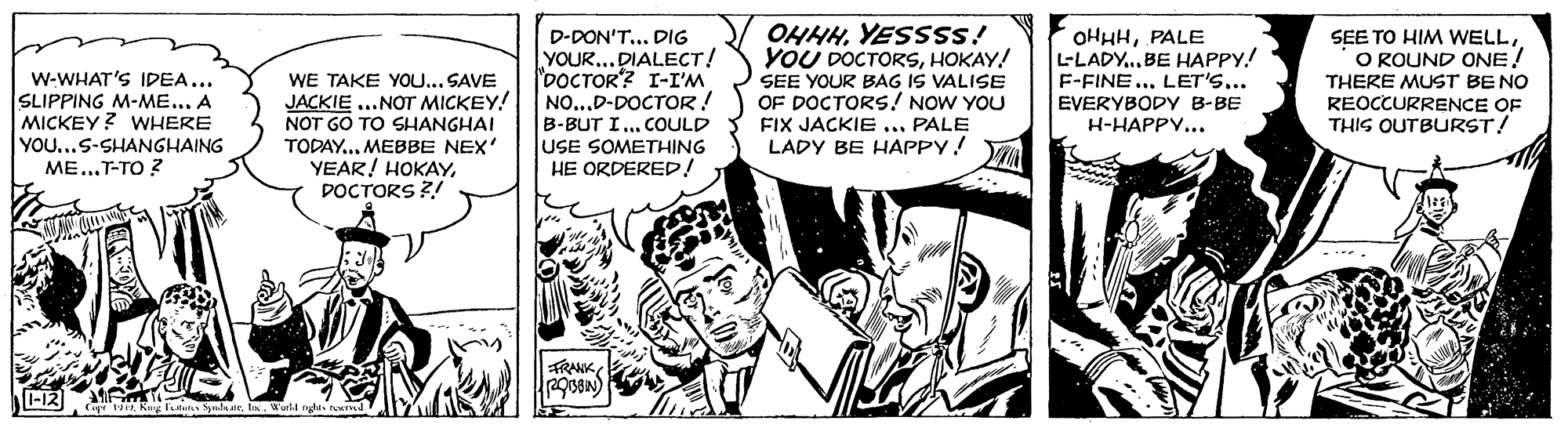 Illustration OCR: D-DON'T... DIG YOUR...DIALECT! DOCTOR? I-I'M NO...D-DOCTOR! B-BUT I.. COULD lUSE SOMETHING HE ORDERED! OHHHYESSSS! YOU DOCTORSHOKAY! SEE YOUR BAG IS VALISE OF DOCTORS! NOW YOU FIX JACKIE ... PALE LADY BE HAPPY! OHHHPALE L-LADY..BE HAPPY! F-FINE... LET'S... EVERYBODYy B-BE H-HAPPV... SEE TO HIM WELLO ROUND ONE! W-WHAT'S IDEA... SLIPPING M-ME... A MICKEY? WHERE WE TAKE YOU... SAVE JACKIE ...NOT MICKEY! NOT GO TO SHANGHAI TODAY...MEBBE NEX' YEAR! HOKAYDOCTORS ?! THERE MUST BE NO REOCCURRENCE OF THIS OUTBURST! YOU...S-SHANGHAING ME...T-TO Z TRANK1-12 Cope1 Ke tuls nlnaeI. Worll ngles nd D-DON'T... DIG YOUR...DIALECT! DOCTOR? I-I'M NO...D-DOCTOR! B-BUT I.. COULD lUSE SOMETHING HE ORDERED! OHHHYESSSS! YOU DOCTORSHOKAY! SEE YOUR BAG IS VALISE OF DOCTORS! NOW YOU FIX JACKIE ... PALE LADY BE HAPPY! OHHHPALE L-LADY..BE HAPPY! F-FINE... LET'S... EVERYBODYy B-BE H-HAPPV... SEE TO HIM WELLO ROUND ONE! W-WHAT'S IDEA... SLIPPING M-ME... A MICKEY? WHERE WE TAKE YOU... SAVE JACKIE ...NOT MICKEY! NOT GO TO SHANGHAI TODAY...MEBBE NEX' YEAR! HOKAYDOCTORS ?! THERE MUST BE NO REOCCURRENCE OF THIS OUTBURST! YOU...S-SHANGHAING ME...T-TO Z TRANK1-12 Cope1 Ke tuls nlnaeI. Worll ngles nd