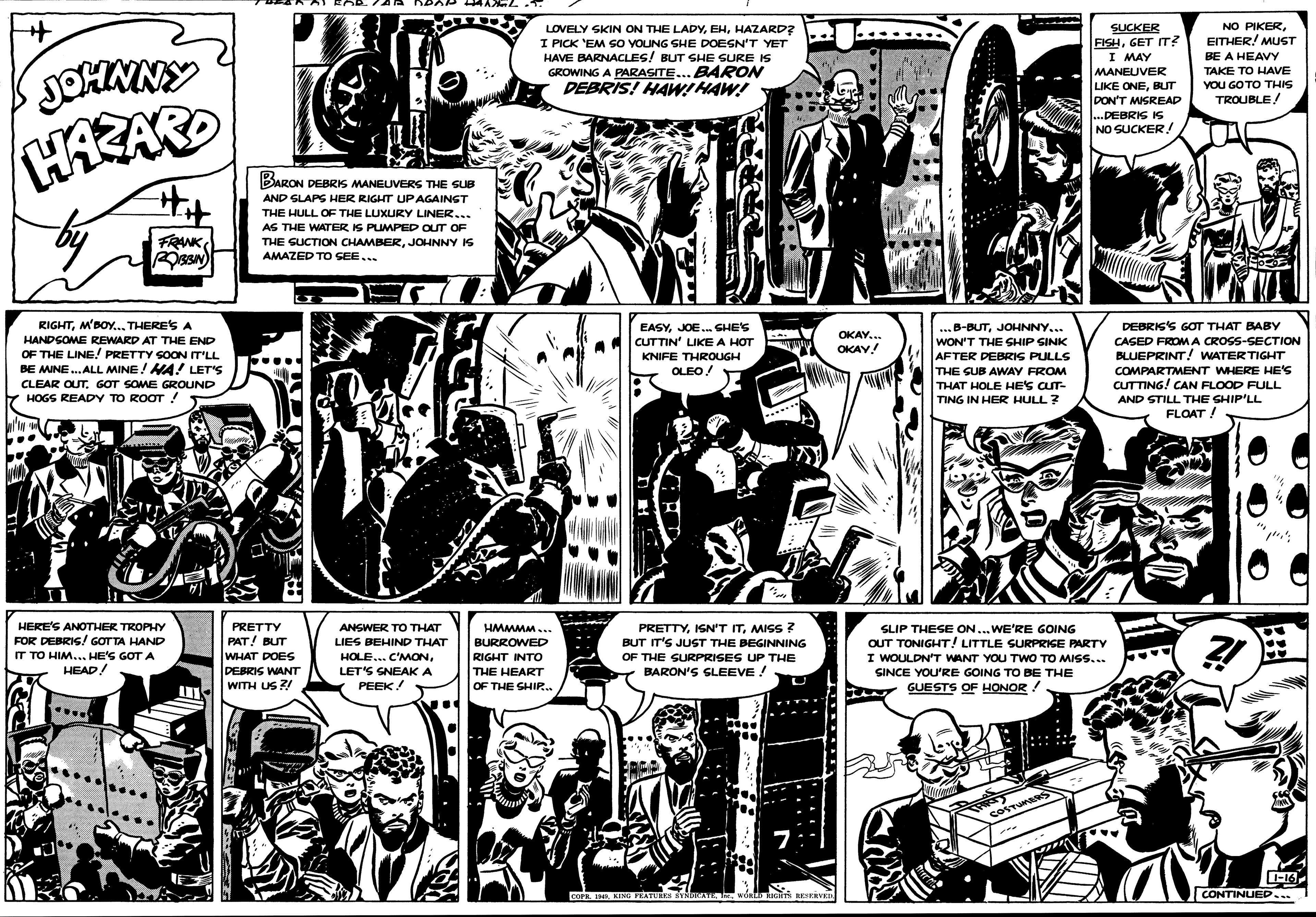 Parallel OCR: NO PIKEREITHER! MUST LOVELY SKIN ON THE LADYHAZARD? I PICK 'EM SO YOUNG SHE DOESN'T YET HAVE BARNACLES! BUT SHE SURE IS GROWING A PARASITE... BARON DEBRIS! HAWIHAW! SUCKER FISHGET IT? |I MAY MANEUVER LIKE ONEBUT DON'T MISREAD BE A HEAVY TAKE TO HAVE YOU GO TO THIS TROUBLE! ? ...DEBRIS IS NO SUCKER! BARON DEBRIS MANEUVERS THE SUB AND SLAPS HER RIGHT UPAGAINST THE HULL OF THE LUXURY LINER... AS THE WATER IS PUMPED OUT OF FRNKJOHNNY IS AMAZED TO SEE. RIGHTM'BOY... THERES A DEBRIS'S GOT THAT BABY EASYJOE. SHE'S CUTTIN' LIKE A HOT ..B-BUTJOHNNY... OKAY. HANDSOME REWARD AT THE END OF THE LINE! PRETTY SOON IT'LL BE MINE.ALL MINE! HA! LET'S WON'T THE SHIP SINK AFTER DEBRIS PULLS CASED FROM A CROSS-SECTION OKAV! BLUEPRINT! WATER TIGHT COMPARTMENT WHERE HE'S CUTTING! CAN FLOOD FULL AND STILL THE SHIP'LL FLOAT ! KNIFE THROUGH OLEO! THE SUB AWAY FROM CLEAR OUTGOT SOME GROUND THAT HOLE HE'S CUT- Y HOGS READY TO ROOT ! TING IN HER HULL? HERE'S ANOTHER TROPHY FOR DEBRIS/ GOT TA HAND IT TO HIM...HE'S GOT A HEAD! PRETTY HMMMM.. PRETTYMISS 7 BUT IT'S JUST THE BEGINNING OF THE SURPRISES UP THE BARON'S GLEEVE ! SLIP THESE ON... WE'RE GOING OUT TONIGHT! LITTLE SURPRIGE PARTY I WOULDN'T WANT YOU TWO TO MISS... SINCE YOU'RE GOING TO BE THE GUESTS OF HONOR! ANSWER TO THAT PAT! BUT WHAT DOES DEBRIS WANT WITH US ? LIES BEHIND THAT BURROWED RIGHT INTO THE HEART OF THE SHIR.. HOLE... C'MONLET'S SNEAKA PEEK! COSTUMBRS -16wORtD IGHTs aERVER CONTINUED... NO PIKEREITHER! MUST LOVELY SKIN ON THE LADYHAZARD? I PICK 'EM SO YOUNG SHE DOESN'T YET HAVE BARNACLES! BUT SHE SURE IS GROWING A PARASITE... BARON DEBRIS! HAWIHAW! SUCKER FISHGET IT? |I MAY MANEUVER LIKE ONEBUT DON'T MISREAD BE A HEAVY TAKE TO HAVE YOU GO TO THIS TROUBLE! ? ...DEBRIS IS NO SUCKER! BARON DEBRIS MANEUVERS THE SUB AND SLAPS HER RIGHT UPAGAINST THE HULL OF THE LUXURY LINER... AS THE WATER IS PUMPED OUT OF FRNKTHE SUCTION CHAMBERJOHNNY IS AMAZED TO SEE. RIGHTM'BOY... THERES A DEBRIS'S GOT THAT BABY EASYJOE. SHE'S CUTTIN' LIKE A HOT ..B-BUTJOHNNY... OKAY. HANDSOME REWARD AT THE END OF THE LINE! PRETTY SOON IT'LL BE MINE.ALL MINE! HA! LET'S WON'T THE SHIP SINK AFTER DEBRIS PULLS CASED FROM A CROSS-SECTION OKAV! BLUEPRINT! WATER TIGHT COMPARTMENT WHERE HE'S CUTTING! CAN FLOOD FULL AND STILL THE SHIP'LL FLOAT ! KNIFE THROUGH OLEO! THE SUB AWAY FROM CLEAR OUTGOT SOME GROUND THAT HOLE HE'S CUT- Y HOGS READY TO ROOT ! TING IN HER HULL? HERE'S ANOTHER TROPHY FOR DEBRIS/ GOT TA HAND IT TO HIM...HE'S GOT A HEAD! PRETTY HMMMM.. PRETTYISN'T ITMISS 7 BUT IT'S JUST THE BEGINNING OF THE SURPRISES UP THE BARON'S GLEEVE ! SLIP THESE ON... WE'RE GOING OUT TONIGHT! LITTLE SURPRIGE PARTY I WOULDN'T WANT YOU TWO TO MISS... SINCE YOU'RE GOING TO BE THE GUESTS OF HONOR! ANSWER TO THAT PAT! BUT WHAT DOES DEBRIS WANT WITH US ? LIES BEHIND THAT BURROWED RIGHT INTO THE HEART OF THE SHIR.. HOLE... C'MONLET'S SNEAKA PEEK! COSTUMBRS -16COPE IHAKING FEATURKS YNDRATEwORtD IGHTs aERVER CONTINUED...