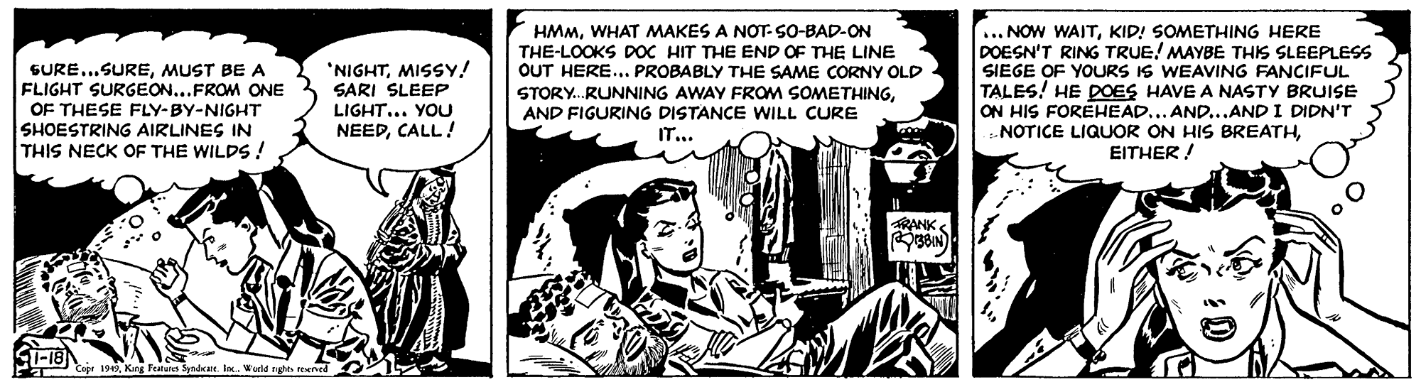 Publication OCR: SURE...SUREMUST BE A FLIGHT SURGEON...FROM ONE OF THESE FLY-BY-NIGHT SHOESTRING AIRLINES IN THIS NECK OF THE WILDS ! 'NIGHTMISSY! SARI SLEEP LIGHT... YOU NEEDCALL! HMMWHAT MAKES A NOT- SO-BAD-ON THE-LOOKS DOC HIT THE END OF THE LINE OUT HERE... PROBABLY THE SAME CORNY OLD STORY.RUNNING AWAY FROM SOMETHINGAND FIGURING DISTANCE WILL CURE IT... ... NOW WAITKID! SOMETHING HERE DOESN'T RING TRUE! MAYBE THIS SLEEPLESS SIEGE OF YOURS IS WEAVING FANCIFUL TALES! HE POES HAVE A NASTY BRUISE ON HIS FOREHEAD... AND...AND I DIDN'T NOTICE LIQUOR ON HIS BREATHEITHER ! RANKS r 1919King Featules Syndrate. lo. Werld nghto teerved SURE...SUREMUST BE A FLIGHT SURGEON...FROM ONE OF THESE FLY-BY-NIGHT SHOESTRING AIRLINES IN THIS NECK OF THE WILDS ! 'NIGHTMISSY! SARI SLEEP LIGHT... YOU NEEDCALL! HMMWHAT MAKES A NOT- SO-BAD-ON THE-LOOKS DOC HIT THE END OF THE LINE OUT HERE... PROBABLY THE SAME CORNY OLD STORY.RUNNING AWAY FROM SOMETHINGAND FIGURING DISTANCE WILL CURE IT... ... NOW WAITKID! SOMETHING HERE DOESN'T RING TRUE! MAYBE THIS SLEEPLESS SIEGE OF YOURS IS WEAVING FANCIFUL TALES! HE POES HAVE A NASTY BRUISE ON HIS FOREHEAD... AND...AND I DIDN'T NOTICE LIQUOR ON HIS BREATHEITHER ! RANKS r 1919King Featules Syndrate. lo. Werld nghto teerved