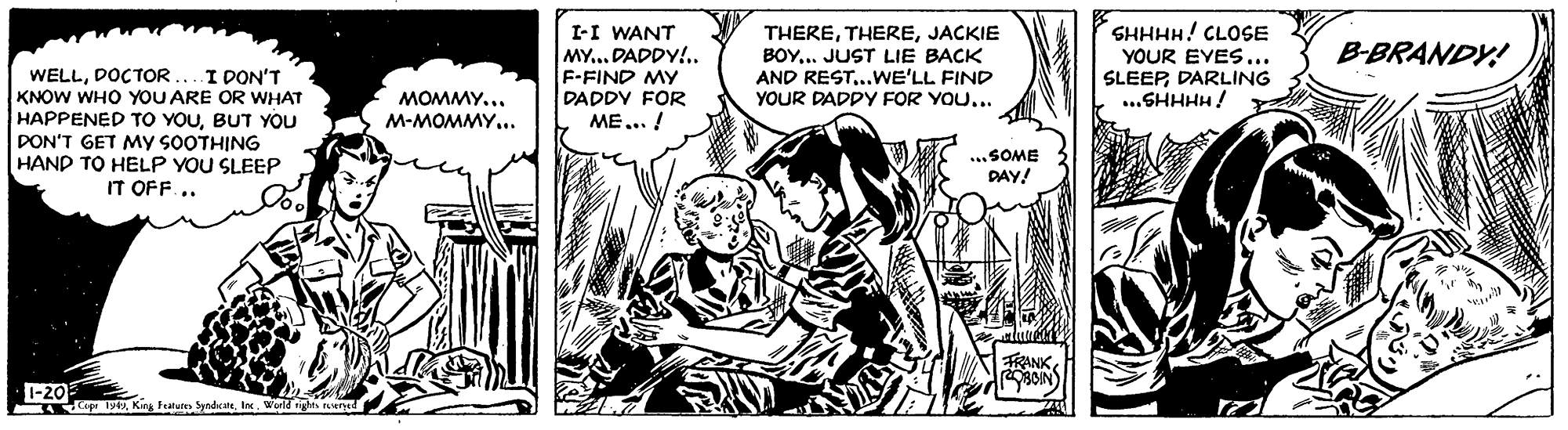 Style OCR: I-I WANT THEREJACKIE BOY... JUST LIE BACK AND REST..WE'LL FIND YOUR DADPY FOR YOU... SHHHH! CLOSE YOUR EVES... SLEEPDARLING ..SHHHH! B-BRANDY! MY... DADDY!.. F-FIND MY DADDY FOR ME... ! I PON'T WELLDOCTOR. KNOW WHO YOU ARE OR WHAT HAPPENED TO YOUBUT YOU DON'T GET MY SOOTHING HAND TO HELP YOU SLEEP IT OFF .. MOMMY... M-MOMMY... ...SOME DAY! FRANK 1-20 19King Fratuten Synde. I I-I WANT THEREJACKIE BOY... JUST LIE BACK AND REST..WE'LL FIND YOUR DADPY FOR YOU... SHHHH! CLOSE YOUR EVES... SLEEPDARLING ..SHHHH! B-BRANDY! MY... DADDY!.. F-FIND MY DADDY FOR ME... ! I PON'T WELLDOCTOR. KNOW WHO YOU ARE OR WHAT HAPPENED TO YOUBUT YOU DON'T GET MY SOOTHING HAND TO HELP YOU SLEEP IT OFF .. MOMMY... M-MOMMY... ...SOME DAY! FRANK 1-20 19King Fratuten Synde. I