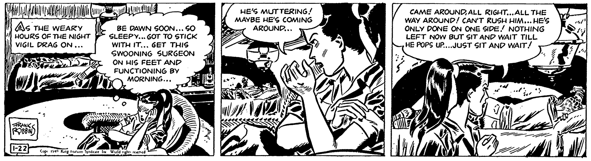 Comics OCR: HE'S MUTTERING! MAYBE HE'S COMING AROUND... CAME AROUNDALL RIGHT...ALL THE WAY AROUND! CAN'T RUSH HIM... HE'S ONLY DONE ON ONE SIDE! NOTHING LEFT NOW BUT SIT AND WAIT TILL HE POPS UP...JUST SIT AND WAIT! As THE WEARY BE DAWN SOON..SO SLEEPY... GOT TO STICK WITH IT... GET THIS SWOONING SURGEON ON HIS FEET AND FUNCTIONING BY MORNING.. HOURS OF THE NIGHT VIGIL DRAG ON... FRANKS ROBIN) 1-22 Cup ven King teun ynace l Wurld nght HE'S MUTTERING! MAYBE HE'S COMING AROUND... CAME AROUNDALL RIGHT...ALL THE WAY AROUND! CAN'T RUSH HIM... HE'S ONLY DONE ON ONE SIDE! NOTHING LEFT NOW BUT SIT AND WAIT TILL HE POPS UP...JUST SIT AND WAIT! As THE WEARY BE DAWN SOON..SO SLEEPY... GOT TO STICK WITH IT... GET THIS SWOONING SURGEON ON HIS FEET AND FUNCTIONING BY MORNING.. HOURS OF THE NIGHT VIGIL DRAG ON... FRANKS ROBIN) 1-22 Cup ven King teun ynace l Wurld nght