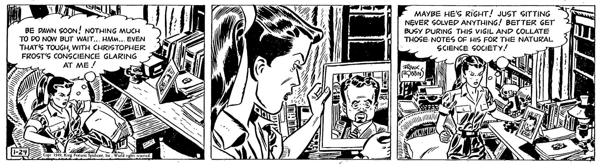 Comic book OCR: MAYBE HE'S RIGHT! JUST SITTING NEVER SOLVED ANYTHING! BETTER GET BUSY DURING THIS VIGIL AND COLLATE THOSE NOTES OF HIS FOR THE NATURAL SCIENCE SOCIETY! BE DAWN SOON! NOTHING MUCH TO DO NOW BUT WAIT... HMM... EVEN THAT'S TOUGHWITH CHRISTOPHER FROST'S CONSCIENCE GLARING AT ME ! 24 19World ngs d MAYBE HE'S RIGHT! JUST SITTING NEVER SOLVED ANYTHING! BETTER GET BUSY DURING THIS VIGIL AND COLLATE THOSE NOTES OF HIS FOR THE NATURAL SCIENCE SOCIETY! BE DAWN SOON! NOTHING MUCH TO DO NOW BUT WAIT... HMM... EVEN THAT'S TOUGHWITH CHRISTOPHER FROST'S CONSCIENCE GLARING AT ME ! 24 19King Fratures Syedkne IneWorld ngs d