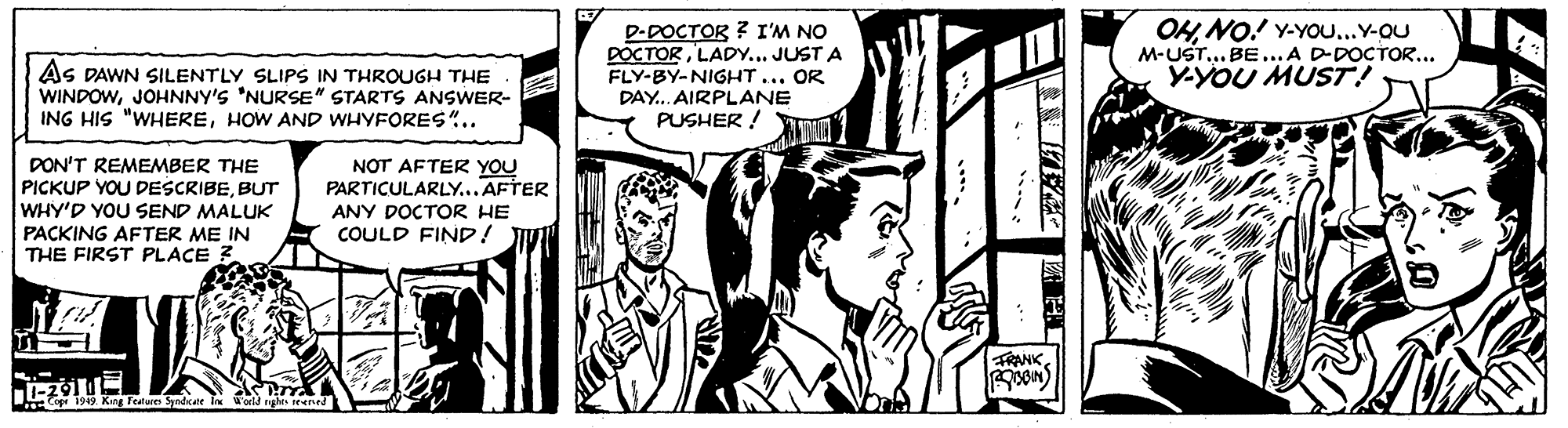 Parallel OCR: D-DOCTOR ? I'M NO DOCTORLADY... JUST A FLY-BY-NIGHT... OR OH NO! Y-YOu...Y-OU M-UST... BE ...A D-DOCTOR... Y-YOU MUST! AS DAWN SILENTLY SLIPS IN THROUGH THE WINDOWJOHNNY'S 'NURSE" STARTS ANSWER- ING HIS "WHEREHOW AND WHYFORES".. DAY. AIRPLANE PUSHER ! PON'T REMEMBER THE PICKUP YOU DESCRIBEBUT WHY'D YOU SEND MALUK NOT AFTER YOU PARTICULARLY...AFTER ANY DOCTOR HE PAÇKING AFTER ME IN THE FIRST PLACE 3 COULD FIND! U FRANK11-291 IE DE T. King Tealues Syadkate EN Woild rge eened |? E ? D-DOCTOR ? I'M NO DOCTORLADY... JUST A FLY-BY-NIGHT... OR OH NO! Y-YOu...Y-OU M-UST... BE ...A D-DOCTOR... Y-YOU MUST! AS DAWN SILENTLY SLIPS IN THROUGH THE WINDOWJOHNNY'S 'NURSE" STARTS ANSWER- ING HIS "WHEREHOW AND WHYFORES".. DAY. AIRPLANE PUSHER ! PON'T REMEMBER THE PICKUP YOU DESCRIBEBUT WHY'D YOU SEND MALUK NOT AFTER YOU PARTICULARLY...AFTER ANY DOCTOR HE PAÇKING AFTER ME IN THE FIRST PLACE 3 COULD FIND! U FRANK11-291 IE DE T. King Tealues Syadkate EN Woild rge eened | ? E ?