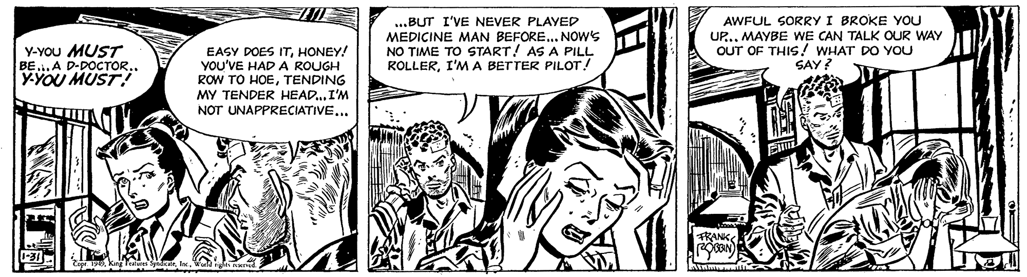 Font OCR: AWFUL SORRY I BROKE YOU Y-YOU MUST BEA D-DOCTOR.. Y-YOU MUST! EASY DOES ITHONEY! YOU'VE HAD A ROUGH ROW TO HOETENDING MY TENDER HEAD...I'M NOT UNAPPRECIATIVE... ...BUT I'VE NEVER PLAYED MEDICINE MAN BEFORE... NOW'S NO TIME TO START! AS A PILL ROLLERI'MA BETTER PILOT! UP... MAYBE WE CAN TALK OUR WAY OUT OF THIS ! WHAT DO YOU SAY? FRANK Paes SeIn. AWFUL SORRY I BROKE YOU Y-YOU MUST BEA D-DOCTOR.. Y-YOU MUST! EASY DOES ITHONEY! YOU'VE HAD A ROUGH ROW TO HOETENDING MY TENDER HEAD...I'M NOT UNAPPRECIATIVE... ...BUT I'VE NEVER PLAYED MEDICINE MAN BEFORE... NOW'S NO TIME TO START! AS A PILL ROLLERI'MA BETTER PILOT! UP... MAYBE WE CAN TALK OUR WAY OUT OF THIS ! WHAT DO YOU SAY? FRANK Paes Se