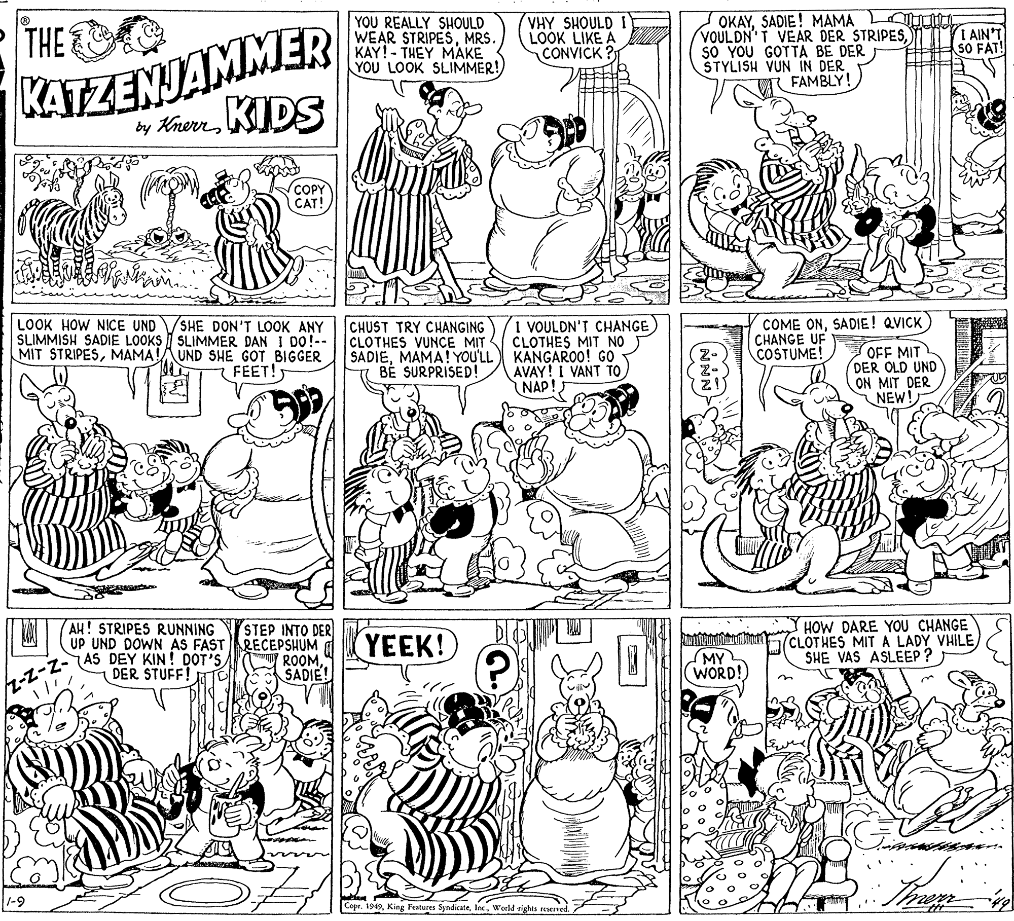 Organism OCR: KATZENJAMMER y KnerrKIDS YOU REALLY SHOULD WEAR STRIPESMRS. KAY! - THEY MAKE YOU LOOK SLIMMER! VHY SHOULD I LOOK LIKE A CONVICK ? OKAYSADIE! MAMA LU VOULDN T VEÄR DER STRIPESsO YOU GOTTA BE DER STYLISH VUN IN DER FAMBLY! P THE I AIN'T SO FAT! COPY CAT! SHE DON'T LOOK ANY SLIMMISH SADIE LOOKS I SLIMMER DAN I DO!-- MIT STRIPESMAMA!AUND SHE GOT BIGGER FEET! I VOULDN'T CHANGE CLOTHES MIT NO KANGAROO! GO AVAY! I VANT TO NAP! COME ONSADIE! QVICK CHANGE UF COSTUME! LOOK HOW NICE UND CHUST TRY CHANGING CLOTHES VUNCE MIT SADIEMAMA! YOU'LL B? SURPRISED! OFF MIT DER OLD UND ON MIT DER NEW! HOW DARE YOU CHANGE (CLOTHES MIT A LADY VHILESHE VAS ASLEEP ? AH! STRIPES RUNNING STEP INTO DER UP UND DOWN AS FASTRECEPSHUM A ROOMSADIE! YEEK! I-INIAS DEY KIN! DOT'S MY (WORD! DER STUFF! TO 1-9 Copr. 1949Inc. Weeld rights reserved. KATZENJAMMER y KnerrKIDS YOU REALLY SHOULD WEAR STRIPESMRS. KAY! - THEY MAKE YOU LOOK SLIMMER! VHY SHOULD I LOOK LIKE A CONVICK ? OKAYSADIE! MAMA LU VOULDN T VEÄR DER STRIPESsO YOU GOTTA BE DER STYLISH VUN IN DER FAMBLY! P THE I AIN'T SO FAT! COPY CAT! SHE DON'T LOOK ANY SLIMMISH SADIE LOOKS I SLIMMER DAN I DO!-- MIT STRIPESMAMA!AUND SHE GOT BIGGER FEET! I VOULDN'T CHANGE CLOTHES MIT NO KANGAROO! GO AVAY! I VANT TO NAP! COME ONSADIE! QVICK CHANGE UF COSTUME! LOOK HOW NICE UND CHUST TRY CHANGING CLOTHES VUNCE MIT SADIEMAMA! YOU'LL B? SURPRISED! OFF MIT DER OLD UND ON MIT DER NEW! HOW DARE YOU CHANGE (CLOTHES MIT A LADY VHILESHE VAS ASLEEP ? AH! STRIPES RUNNING STEP INTO DER UP UND DOWN AS FASTRECEPSHUM A ROOMSADIE! YEEK! I-INIAS DEY KIN! DOT'S MY (WORD! DER STUFF! TO 1-9 Copr. 1949King Features SyndicateInc. Weeld rights reserved.