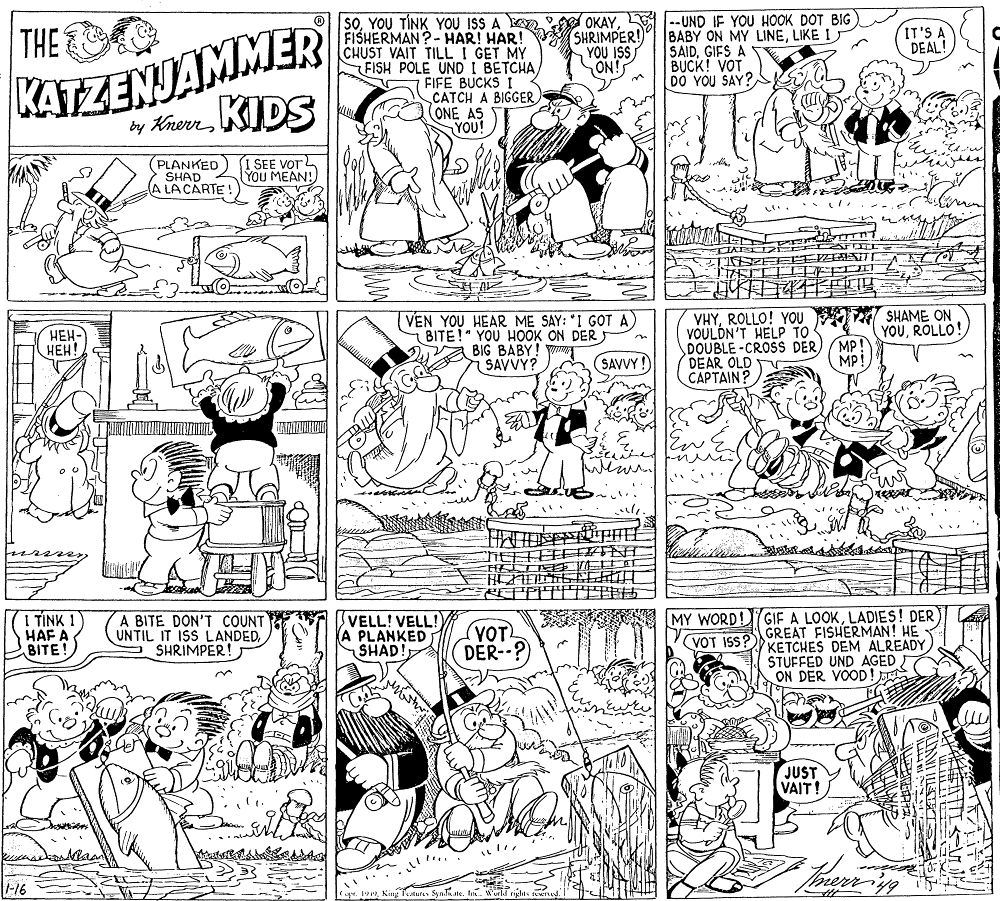 Font OCR: KATZENJAMMER by Knern KIDS soYOU TÍNK YOU ISS A FISHERMAN?-HAR! HAR! CHUST VAIT TILL I GET MY FISH POLE UND I BETCHAFIFE BUCKS I CATCH A BIGGER ONE AS YOU! OKAY1--UND IF YOU HOOK DOT BIG BABY ON MY LINELIKE I SAIDGIFS A BUCK! VOT DO YOU SAY? THE SHRIMPER! YOU ISS ON! IT'S A DEAL! 3n (PLANKED SHAD A LA CARTE! I SEE VOT YOU MEAN! VEN YOU HEAR ME SAY: *I GOT A) BITE! YOU HOOK ON DER A BIG BABY! VHYROLLO! YOU VOULDN'T HELP TO DOUBLE-CROSS DERDEAR OLD CAPTAIN? T SHAME ON YOUROLLO! MP! MP! ???- ???! SAVVY? SAVVY! I TINK 1 HAF A BITE! A BITE DON'T COUNT UNTIL IT ISS LANDEDSHRIMPER! VELL! VELL! (A PLANKED SHAD! (VOT DER--? MY WORD!GIF A LOOKLADIES! DER GREAT FISHERMAN! HE KETCHES DEM ALREADY STUFFED UND AGED ON DER VOOD! VOT ISS? JUST VAIT! merriyg -16 upr. 192Ning fetur Symlate. In. World KATZENJAMMER by Knern KIDS soYOU TÍNK YOU ISS A FISHERMAN?-HAR! HAR! CHUST VAIT TILL I GET MY FISH POLE UND I BETCHAFIFE BUCKS I CATCH A BIGGER ONE AS YOU! OKAY1--UND IF YOU HOOK DOT BIG BABY ON MY LINELIKE I SAIDGIFS A BUCK! VOT DO YOU SAY? THE SHRIMPER! YOU ISS ON! IT'S A DEAL! 3n (PLANKED SHAD A LA CARTE! I SEE VOT YOU MEAN! VEN YOU HEAR ME SAY: *I GOT A) BITE! YOU HOOK ON DER A BIG BABY! VHYROLLO! YOU VOULDN'T HELP TO DOUBLE-CROSS DERDEAR OLD CAPTAIN? T SHAME ON YOUROLLO! MP! MP! ???- ???! SAVVY? SAVVY! I TINK 1 HAF A BITE! A BITE DON'T COUNT UNTIL IT ISS LANDEDSHRIMPER! VELL! VELL! (A PLANKED SHAD! (VOT DER--? MY WORD!GIF A LOOKLADIES! DER GREAT FISHERMAN! HE KETCHES DEM ALREADY STUFFED UND AGED ON DER VOOD! VOT ISS? JUST VAIT! merriyg -16 upr. 192Ning fetur Symlate. In. World