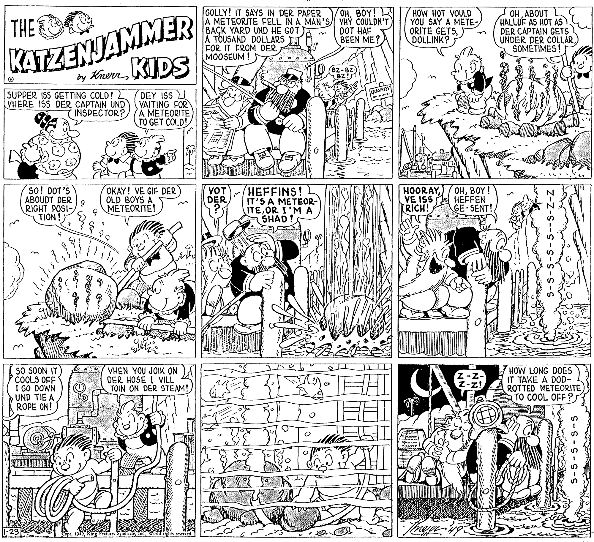 Art OCR: GOLLY! IT SAYS IN DER PAPER A METEORITE FELL IN A MAN'S VHÝ COULDN'T BAÇK YARD UND HE GÓT A TOUSAND DOLLARS FOR IT FROM DER MOOSEUM ! OHBOY! THE HOW HOT VOULD YOU SAY A METE- ORITE GETSDOLLINK? OHABOUT HALLUF AS HOT AS DER CAPTAIN GETS UNDER DER COLLARSOMETIMES! DOT HAF BEEN ME? KATZENJAMMER by KrernKIDS Bz-82) 8z! QUARRY| SUPPER ISS GETTING COLD! 2 VHERE ISS DER CAPTAIN UND DEY ISS VAITING FOR INSPECTOR? A METEORITE TO GET COLD! so! DOT'S ABOUDT DER S RIGHT POSI- TION! OKAY! VE GIF DER OLD BOYS AMETEORITE! HEFFINS! IT'S A METEOR- ITEOR I'M A SHAD! HOORAYVE ISS RICH! OHBOY! HEFFEN GE-SENT! VOT DER II? SO SOON IT) COOLS OFF I GO DOWN UND TIE A ROPE ON! VHEN YOU JOIK ON A DER HOSE I VILL TOIN ON DER STEAM! HOW LONG DOES IT TAKE A DOD- ROTTED METEORITE TO COOL OFF ? Copr. 1949World rights cesened. GOLLY! IT SAYS IN DER PAPER A METEORITE FELL IN A MAN'S VHÝ COULDN'T BAÇK YARD UND HE GÓT A TOUSAND DOLLARS FOR IT FROM DER MOOSEUM ! OHBOY! THE HOW HOT VOULD YOU SAY A METE- ORITE GETSDOLLINK? OHABOUT HALLUF AS HOT AS DER CAPTAIN GETS UNDER DER COLLARSOMETIMES! DOT HAF BEEN ME? KATZENJAMMER by KrernKIDS Bz-82) 8z! QUARRY| SUPPER ISS GETTING COLD! 2 VHERE ISS DER CAPTAIN UND DEY ISS VAITING FOR INSPECTOR? A METEORITE TO GET COLD! so! DOT'S ABOUDT DER S RIGHT POSI- TION! OKAY! VE GIF DER OLD BOYS AMETEORITE! HEFFINS! IT'S A METEOR- ITEOR I'M A SHAD! HOORAYVE ISS RICH! OHBOY! HEFFEN GE-SENT! VOT DER II ? SO SOON IT) COOLS OFF I GO DOWN UND TIE A ROPE ON! VHEN YOU JOIK ON A DER HOSE I VILL TOIN ON DER STEAM! HOW LONG DOES IT TAKE A DOD- ROTTED METEORITE TO COOL OFF ? Copr. 1949King Features SyndicateWorld rights cesened.
