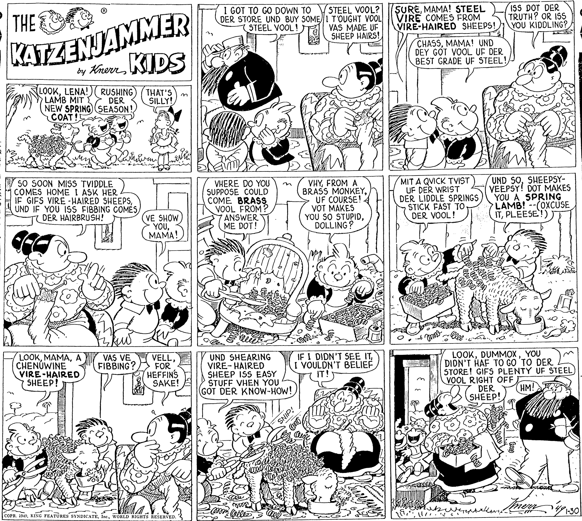 Gesture OCR: KATZENJAMMER by KnemKIDS THE STEEL VOOL? DER STORE UND BUY SOME 1T'OUGHT VOOL VAS MADE UF SHEEP HAIRS! I GOT TO GO DOWN TO SUREMAMA! STEEL VIRE COMES FROM VIRE-HAIRED SHEEPS! ISS DOT DER TRUTH? OR ISS YOU KIDDLING? STEEL VOOL! CHASSMAMA! UND DEY GOT VOOL UF DER BEST GRADE UF STEEL!/ LOOKLENA!)( RUSHING) (THAT'S LAMB MIT NEW SPRING SEASON! COAT! DER SILLY! V so SOON MISS TVIDDLE COMES HOME I ASK HER IF GIFS VIRE -HAIRED SHEEPSDER HAIRBRUSH! VHERE DO YOU SUPPOSE COULD COME BRASS VOOL FROM? 7 ANSWER ME DOT! VHYFROM A BRASS MONKEYUF COURSE! VOT MAKES YOU SO STUPIDDOLLING? MIT A QVICK TVIST UF DER WRIST DER LIDDLE SPRINGS STICK FAST TO DER VOOL! UND SOSHEEPSY- VEEPSY! DOT MAKES YOU A SPRING LAMB!--(OXCUSE ITPLEESE!) n (VE SHOW YOUMAMA! LOOKA CHENUWINE VIRE-HAIRED SHEEP! VAS VE FIBBING? VELLFOR HEFFINS SAKE! UND SHEARING VIRE- HAIRED SHEEP ISS EASY STUFF VHEN YOU (GOT DER KNOW-HOW! IF I DIDN'T SEE ITI VOULDN'T BELIEF IT! LOOKYOU DION'T HAF TO GO 'TO DER STORE! GIFS PLENTY UF STEEL) VOOL RIGHT OFF DER (HM! SHEEP! SNIP COPR. 1949WORLD RIGHTS RESERVED. KATZENJAMMER by KnemKIDS THE STEEL VOOL? DER STORE UND BUY SOME 1T'OUGHT VOOL VAS MADE UF SHEEP HAIRS! I GOT TO GO DOWN TO SUREMAMA! STEEL VIRE COMES FROM VIRE-HAIRED SHEEPS! ISS DOT DER TRUTH? OR ISS YOU KIDDLING? STEEL VOOL! CHASSMAMA! UND DEY GOT VOOL UF DER BEST GRADE UF STEEL!/ LOOKLENA!)( RUSHING) (THAT'S LAMB MIT NEW SPRING SEASON! COAT! DER SILLY! V so SOON MISS TVIDDLE COMES HOME I ASK HER IF GIFS VIRE -HAIRED SHEEPSUND IF YOU ISS FIBBING COMÉSDER HAIRBRUSH! VHERE DO YOU SUPPOSE COULD COME BRASS VOOL FROM? 7 ANSWER ME DOT! VHYFROM A BRASS MONKEYUF COURSE! VOT MAKES YOU SO STUPIDDOLLING? MIT A QVICK TVIST UF DER WRIST DER LIDDLE SPRINGS STICK FAST TO DER VOOL! UND SOSHEEPSY- VEEPSY! DOT MAKES YOU A SPRING LAMB!--(OXCUSE ITPLEESE!) n (VE SHOW YOUMAMA! LOOKA CHENUWINE VIRE-HAIRED SHEEP! VAS VE FIBBING? VELLFOR HEFFINS SAKE! UND SHEARING VIRE- HAIRED SHEEP ISS EASY STUFF VHEN YOU (GOT DER KNOW-HOW! IF I DIDN'T SEE ITI VOULDN'T BELIEF IT! LOOKYOU DION'T HAF TO GO 'TO DER STORE! GIFS PLENTY UF STEEL) VOOL RIGHT OFF DER (HM! SHEEP! SNIP COPR. 1949KING FEATÜRES SYNDICATEWORLD RIGHTS RESERVED.
