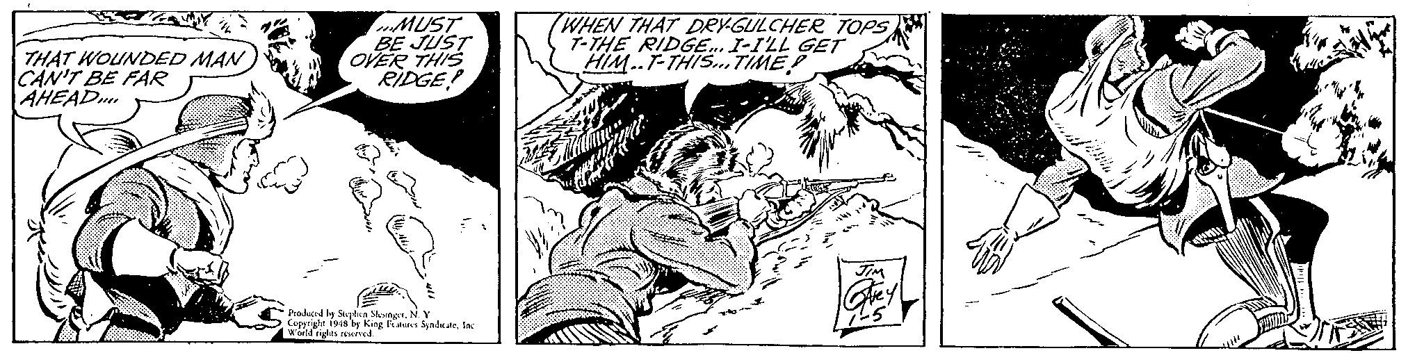 Comic book OCR: THAT WOUNDED MAN CAN'T BE FAR AHEAD... ...MUST BE JUST OVER THIS RIDGE! Produced by Stephen SlesingerN. Y Copyright 1948 by King Features SyndicateInc World rights reserved. WHEN THAT DRY-GULCHER TOPS T-THE RIDGE... I-I'LL GET HIM. T-THIS... TIME JIM Carey AHAMI THAT WOUNDED MAN CAN'T BE FAR AHEAD ... ... MUST BE JUST OVER THIS RIDGE ! Produced by Stephen SlesingerN. Y Copyright 1948 by King Features SyndicateInc World rights reserved . WHEN THAT DRY - GULCHER TOPS T - THE RIDGE ... I - I'LL GET HIM . T - THIS ... TIME JIM Carey AHAMI