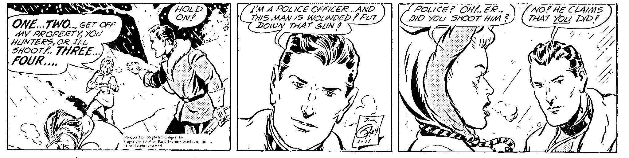 Black OCR: ONE...TWO... GET OFF MY PROPERTYYOU HUNTERSOR ILL SHOOT! THREE... FOUR.... HOLD ON! Produced by Stephen Slesinger In Copyright 1949 by King Features Syndicate in orld rights reserved I'M A POLICE OFFICER. AND THIS MAN IS WOUNDED! PLIT DOWN THAT GUNO JIM /ell POLICE? OH!.. ER.. DID YOU SHOOT HIM? NO? HE CLAIMS THAT YOU DID! ONE ... TWO ... GET OFF MY PROPERTYYOU HUNTERSOR ILL SHOOT ! THREE ... FOUR .... HOLD ON ! Produced by Stephen Slesinger In Copyright 1949 by King Features Syndicate in orld rights reserved I'M A POLICE OFFICER . AND THIS MAN IS WOUNDED ! PLIT DOWN THAT GUNO JIM / ell POLICE ? OH ! .. ER .. DID YOU SHOOT HIM ? NO ? HE CLAIMS THAT YOU DID !