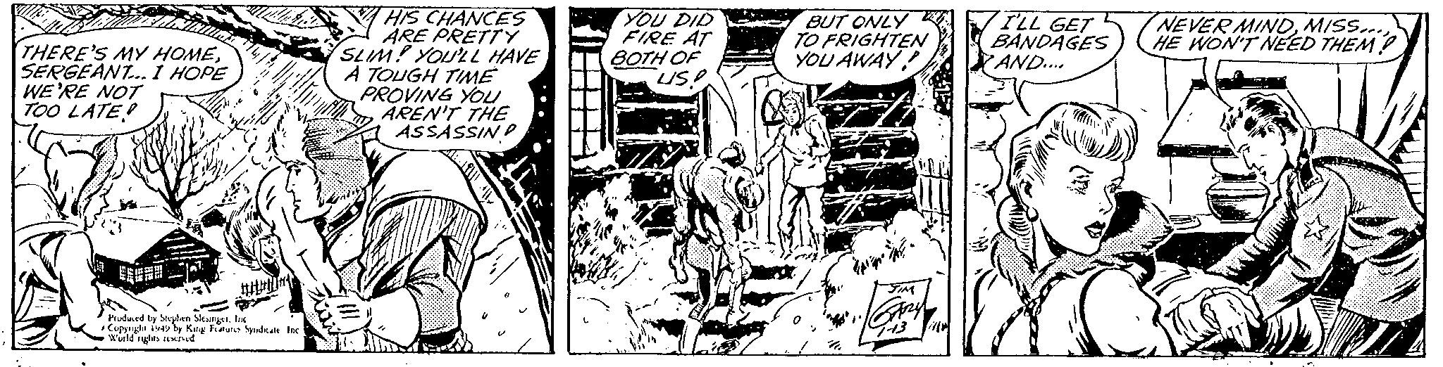 Publication OCR: THERE'S MY HOMESERGEANT... I HOPE WE'RE NOT TOO LATE! V Produced by Stephen SlesingerInc Copyright 1949 by King Features Syndicate Inc World rights reserved HIS CHANCES ARE PRETTY SLIM! YOU'LL HAVE A TOUGH TIME PROVING YOU AREN'T THE ASSASSIND fill HA YOU DID FIRE AT BOTH OF US! BUT ONLY TO FRIGHTEN YOU AWAY! htt JIM GARY I'LL GET BANDAGES 7 AND.... NEVER MINDMISS... HE WON'T NEED THEM {}) D THERE'S MY HOMESERGEANT ... I HOPE WE'RE NOT TOO LATE ! V Produced by Stephen SlesingerInc Copyright 1949 by King Features Syndicate Inc World rights reserved HIS CHANCES ARE PRETTY SLIM ! YOU'LL HAVE A TOUGH TIME PROVING YOU AREN'T THE ASSASSIND fill HA YOU DID FIRE AT BOTH OF US ! BUT ONLY TO FRIGHTEN YOU AWAY ! htt JIM GARY I'LL GET BANDAGES 7 AND .... NEVER MINDMISS ... HE WON'T NEED THEM { } ) D
