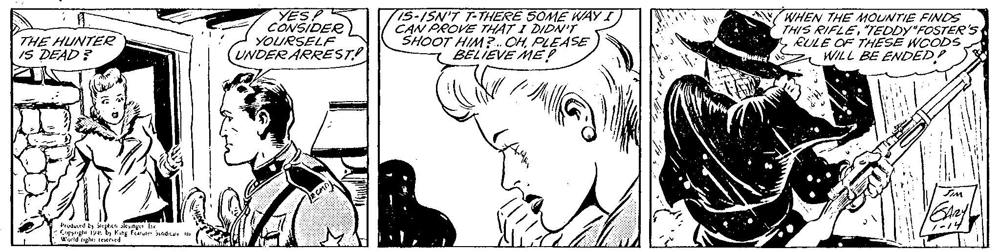 Organism OCR: THE HUNTER IS DEAD? B Produced by Stephen slesinger Ind Copyright 1945 by King Features Syndicate in World rights reserved YES! CONSIDER UNDER ARREST! YOURSELF RCMD) IS-ISN'T T-THERE SOME WAY I CAN PROVE THAT I DIDN'T SHOOT HIM?... OHPLEASE BELIEVE ME! Coffe // ? WHEN THE MOUNTIE FINDS THIS RIFLE"TEDDY"FOSTER'S RULE OF THESE WOODS WILL BE ENDED! JIM GARY 1-14 THE HUNTER IS DEAD ? B Produced by Stephen slesinger Ind Copyright 1945 by King Features Syndicate in World rights reserved YES ! CONSIDER UNDER ARREST ! YOURSELF RCMD ) IS - ISN'T T - THERE SOME WAY I CAN PROVE THAT I DIDN'T SHOOT HIM ? ... OHPLEASE BELIEVE ME ! Coffe // ? WHEN THE MOUNTIE FINDS THIS RIFLE" TEDDY " FOSTER'S RULE OF THESE WOODS WILL BE ENDED ! JIM GARY 1-14