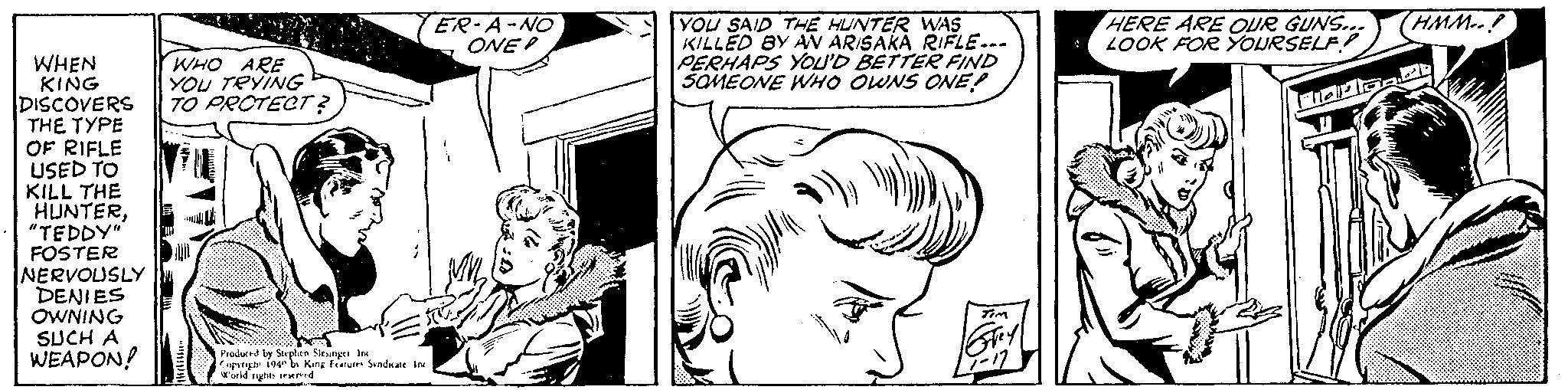 Gesture OCR: WHEN KING DISCOVERS THE TYPE OF RIFLE USED TO KILL THE HUNTER"TEDDY" FOSTER NERVOUSLY DENIES OWNING SUCH A WEAPON! WHO ARE YOU TRYING TO PRCTECT ? ER-A-NO ONE 10 Produced by Stephen Slesinger Inc Copyright 1940 by King Features Syndicate Inc World rights reserved YOU SAID THE HUNTER WAS KILLED BY AN ARISAKA RIFLE--- PERHAPS YOU'D BETTER FIND SOMEONE WHO OWNS ONE! TIM Grey -17 HERE ARE OUR GUNS... LOOK FOR YOURSELF! Fidaan HMM..! WHEN KING DISCOVERS THE TYPE OF RIFLE USED TO KILL THE HUNTER" TEDDY " FOSTER NERVOUSLY DENIES OWNING SUCH A WEAPON ! WHO ARE YOU TRYING TO PRCTECT ? ER - A - NO ONE 10 Produced by Stephen Slesinger Inc Copyright 1940 by King Features Syndicate Inc World rights reserved YOU SAID THE HUNTER WAS KILLED BY AN ARISAKA RIFLE --- PERHAPS YOU'D BETTER FIND SOMEONE WHO OWNS ONE ! TIM Grey -17 HERE ARE OUR GUNS ... LOOK FOR YOURSELF ! Fidaan HMM .. !