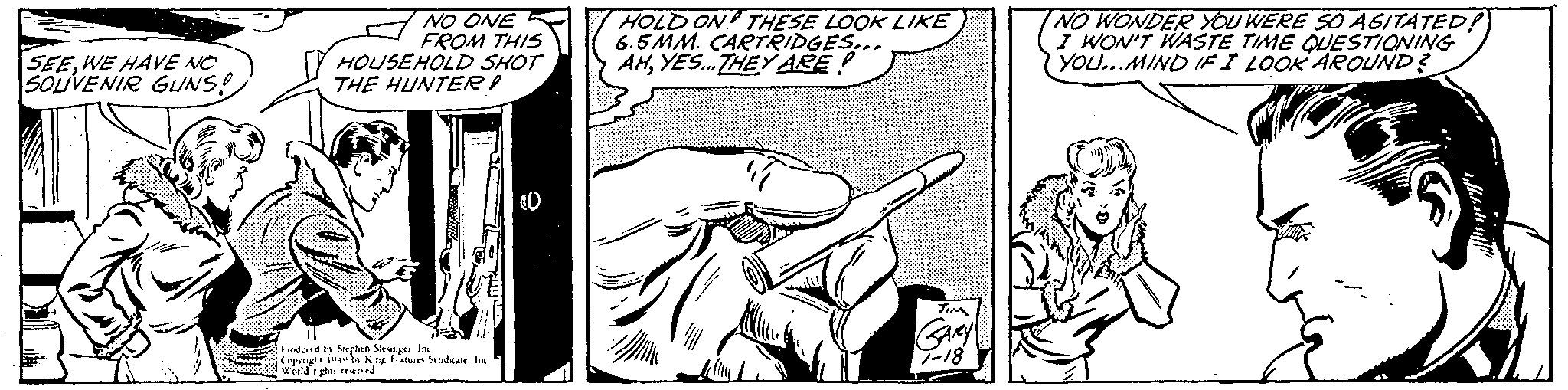 Elbow OCR: SEEWE HAVE NO SOUVENIR GUNS! NO ONE FROM THIS HOUSEHOLD SHOT THE HUNTER Produced by Stephen Slesinger Inc Copyright 1049 by King Features Syndicate Inc World rights reserved HOLD ON THESE LOOK LIKE 6.5MM. CARTRIDGES... AHYES... THEY ARE TIM GARY 7-18 NO WONDER YOU WERE SO AGITATED! I WON'T WASTE TIME QUESTIONING YOU...MIND IF I LOOK AROUND? RE sfat-säll! SEEWE HAVE NO SOUVENIR GUNS ! NO ONE FROM THIS HOUSEHOLD SHOT THE HUNTER Produced by Stephen Slesinger Inc Copyright 1049 by King Features Syndicate Inc World rights reserved HOLD ON THESE LOOK LIKE 6.5MM . CARTRIDGES ... AHYES ... THEY ARE TIM GARY 7-18 NO WONDER YOU WERE SO AGITATED ! I WON'T WASTE TIME QUESTIONING YOU ... MIND IF I LOOK AROUND ? RE sfat - säll !