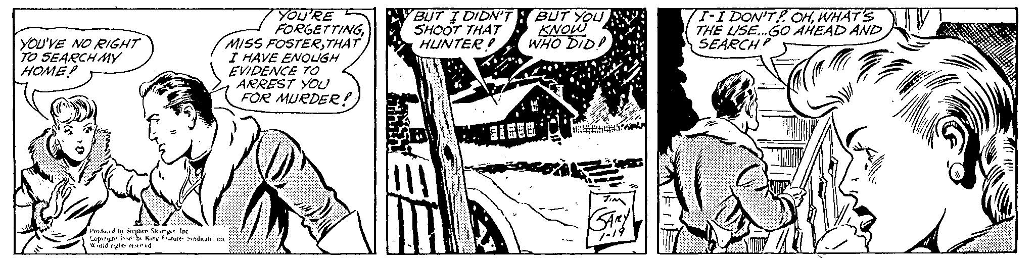 Drawing OCR: YOU'VE NO RIGHT TO SEARCH MY HOME! YOU'RE FORGETTINGTHAT I HAVE ENOUGH EVIDENCE TO ARREST YOU FOR MURDER!; Produced by Stephen Slesinger Inc Copyrigh as by King Features Syndicate inc World rights reserved BUT I DIDN'T SHOOT THAT HUNTER! T BUT YOU KNOW WHO DID! JIM GARY 1-19 I-I DON'T! OHWHAT'S THE USE... GO AHEAD AND SEARCH? YOU'VE NO RIGHT TO SEARCH MY HOME ! YOU'RE FORGETTINGMISS FOSTERTHAT I HAVE ENOUGH EVIDENCE TO ARREST YOU FOR MURDER !; Produced by Stephen Slesinger Inc Copyrigh as by King Features Syndicate inc World rights reserved BUT I DIDN'T SHOOT THAT HUNTER ! T BUT YOU KNOW WHO DID ! JIM GARY 1-19 I - I DON'T ! OHWHAT'S THE USE ... GO AHEAD AND SEARCH ?
