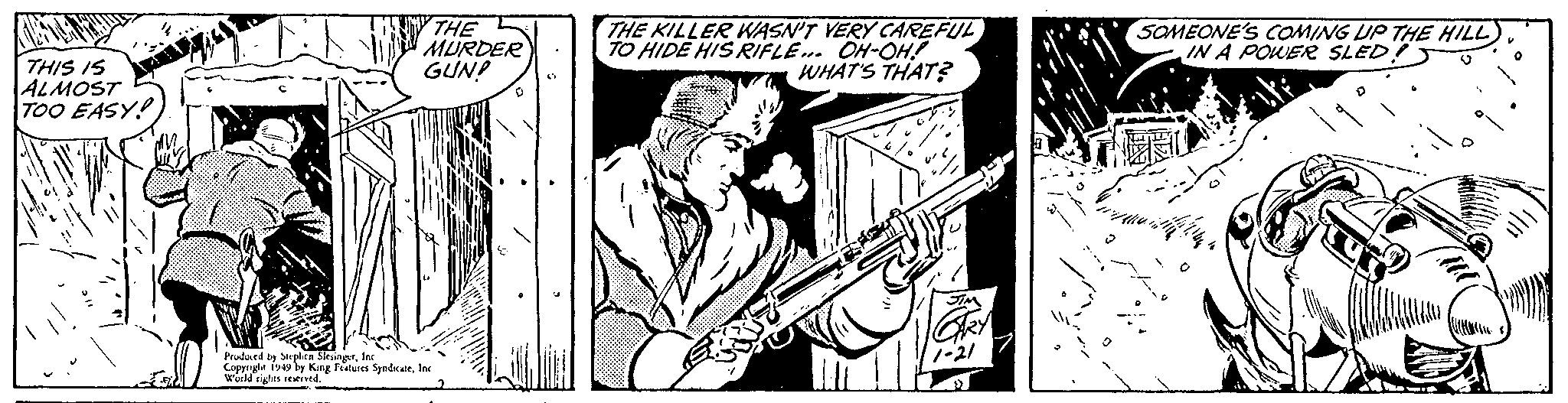 Rectangle OCR: THIS IS ALMOST TOO EASY! THE MURDER GUN! Produced by Stephen SlesingerInc Copyright 1949 by King Features SyndicateInc World rights reserved. THE KILLER WASN'T VERY CAREFUL TO HIDE HIS RIFLE... OH-OH! WHAT'S THAT? JIM 1-21 SOMEONE'S COMING UP THE HILL) IN A POWER SLED THIS IS ALMOST TOO EASY ! THE MURDER GUN ! Produced by Stephen SlesingerInc Copyright 1949 by King Features SyndicateInc World rights reserved . THE KILLER WASN'T VERY CAREFUL TO HIDE HIS RIFLE ... OH - OH ! WHAT'S THAT ? JIM 1-21 SOMEONE'S COMING UP THE HILL ) IN A POWER SLED