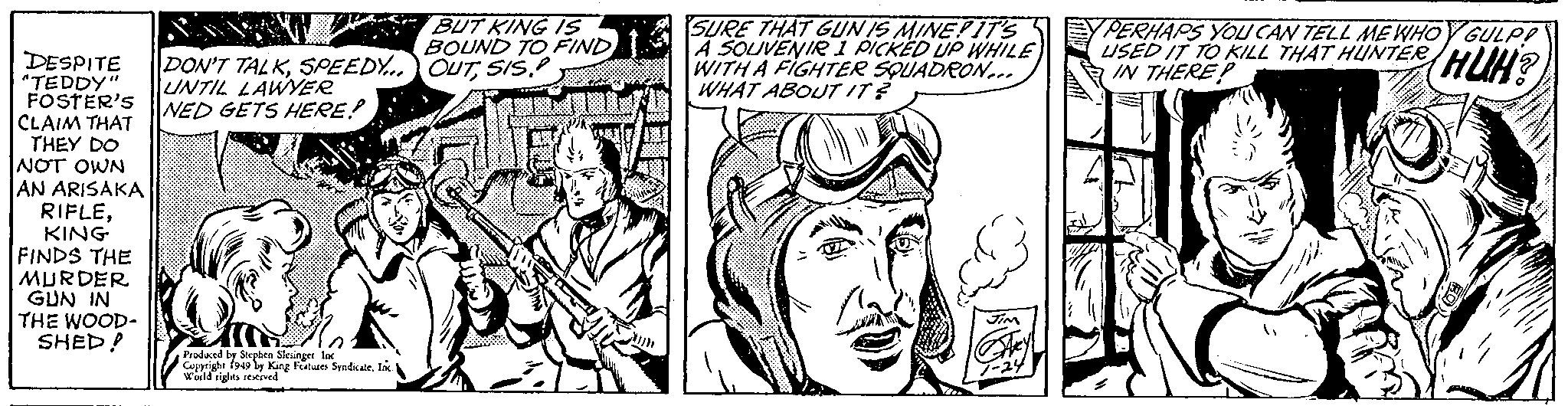 Art OCR: DESPITE DON'T TALKSPEEDY... "TEDDY" UNTIL LAWYER NED GETS HERE! FOSTER'S CLAIM THAT THEY DO NOT OWN AN ARISAKA RIFLEKING FINDS THE MURDER GUN IN THE WOOD- SHED! Produced by Stephen Slesinger Inc. Copyright 1949 by King Features Syndicate. Inc. I World rights reserved BUT KING IS BOUND TO FIND OUTSIS SURE THAT GUN IS MINE! IT'S A SOUVENIR 1 PICKED UP WHILE WITH A FIGHTER SQUADRON... WHAT ABOUT IT? 70. JIM Hey! 1-24 PERHAPS YOU CAN TELL ME WHOY GULP! USED IT TO KILL THAT HUNTER IN THERE? HUH? DESPITE DON'T TALKSPEEDY ... " TEDDY " UNTIL LAWYER NED GETS HERE ! FOSTER'S CLAIM THAT THEY DO NOT OWN AN ARISAKA RIFLEKING FINDS THE MURDER GUN IN THE WOOD SHED ! Produced by Stephen Slesinger Inc. Copyright 1949 by King Features Syndicate . Inc. I World rights reserved BUT KING IS BOUND TO FIND OUTSIS SURE THAT GUN IS MINE ! IT'S A SOUVENIR 1 PICKED UP WHILE WITH A FIGHTER SQUADRON ... WHAT ABOUT IT ? 70 . JIM Hey ! 1-24 PERHAPS YOU CAN TELL ME WHOY GULP ! USED IT TO KILL THAT HUNTER IN THERE ? HUH ?