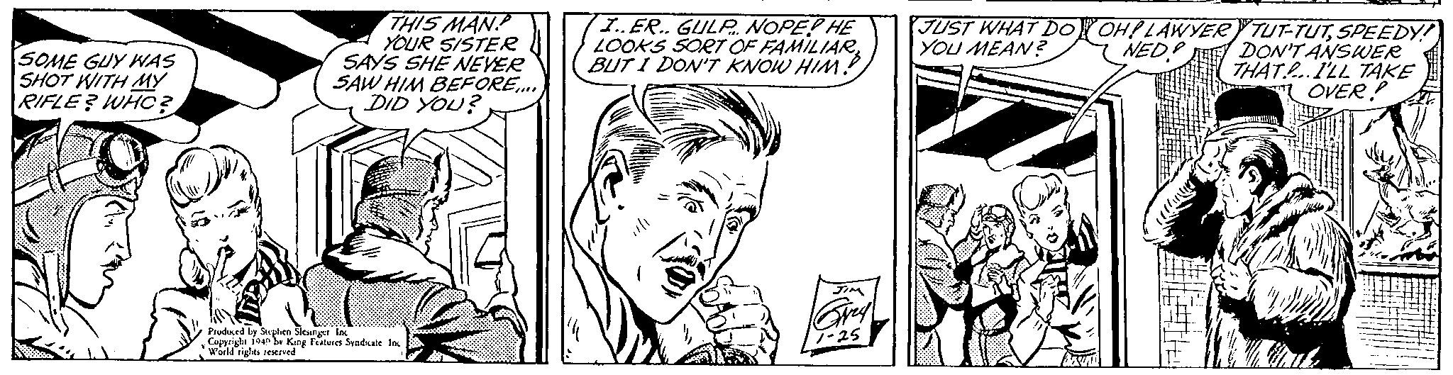 Style OCR: SOME GUY WAS SHOT WITH MY RIFLE? WHO? THIS MAN YOUR SISTER SAYS SHE NEVER SAW HIM BEFORE.... DID YOU? Produced by Stephen Slesinger Inc Copyright 1949 by King Features Syndicate Inc World rights reserved I..ER.. GULP NOPE? HE LOOKS SORT OF FAMILIAR BUT I DON'T KNOW HIM!! JIM Grey! 1-25 JUST WHAT DO YOU MEAN? OH! LAWYER NED! 771 TUT-TUTSPEEDY! DON'T ANSWER THAT.P... I'LL TAKE OVER! SOME GUY WAS SHOT WITH MY RIFLE ? WHO ? THIS MAN YOUR SISTER SAYS SHE NEVER SAW HIM BEFORE .... DID YOU ? Produced by Stephen Slesinger Inc Copyright 1949 by King Features Syndicate Inc World rights reserved I..ER .. GULP NOPE ? HE LOOKS SORT OF FAMILIAR BUT I DON'T KNOW HIM !! JIM Grey ! 1-25 JUST WHAT DO YOU MEAN ? OH ! LAWYER NED ! 771 TUT - TUTSPEEDY ! DON'T ANSWER THAT.P ... I'LL TAKE OVER !